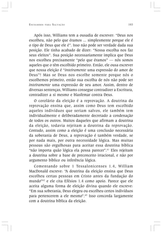 ESCOLHIDOS PARA SALVAÇÃO 103
Após isso, Williams tem a ousadia de escrever: “Deus nos
escolheu, não pelo que éramos ... simplesmente porque ele é
o tipo de Deus que ele é”. Isso não pode ser verdade dada sua
posição. Ele tinha acabado de dizer: “Nossa escolha nos faz
seus eleitos”. Sua posição necessariamente implica que Deus
nos escolheu precisamente “pelo que éramos” — nós somos
aqueles que o têm escolhido primeiro. Então, ele ousa escrever
que nossa eleição é “inteiramente uma expressão do amor de
Deus”! Mas se Deus nos escolhe somente porque nós o
escolhemos primeiro, então sua escolha de nós não pode ser
inteiramente uma expressão de seu amor. Assim, dentro de
diversas sentenças, Williams consegue contradizer a Escritura,
contradizer a si mesmo e blasfemar contra Deus.
O corolário da eleição é a reprovação. A doutrina da
reprovação ensina que, assim como Deus tem escolhido
aqueles indivíduos que seriam salvos, ele também tem
individualmente e deliberadamente decretado a condenação
de todos os outros. Muitos daqueles que afirmam a doutrina
da eleição, todavia rejeitam a doutrina da reprovação.
Contudo, assim como a eleição é uma conclusão necessária
da soberania de Deus, a reprovação é também verdade, se
por nada mais, por outra necessidade lógica. Mas muitas
pessoas são orgulhosas para aceitar essa doutrina bíblica
“não importa quão lógica ela possa parecer”.61
Eles rejeitam
a doutrina sobre a base de preconceito irracional, e não por
argumento bíblico ou inferência lógica.
Comentando sobre 1 Tessalonicenses 1.4, William
MacDonald escreve: “A doutrina da eleição ensina que Deus
escolheu certas pessoas em Cristo antes da fundação do
mundo”62
e ele cita Efésios 1.4 como apoio. Parece que ele
aceita alguma forma de eleição divina quando ele escreve:
“Em sua soberania, Deus elegeu ou escolheu certos indivíduos
para pertencerem a ele mesmo”.63
Isso concorda largamente
com a doutrina bíblica da eleição.
 
