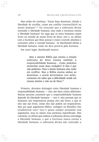 104 REFLEXÕES SOBRE AS QUESTÕES ÚLTIMAS DA VIDA
Mas então ele continua: “Essas duas doutrinas, eleição e
liberdade de escolha, criam um conflito irreconciliável na
mente humana”.64
Eu concordo que a soberania divina
contradiz a liberdade humana, mas onde a Escritura ensina
a liberdade humana? Eu nego que os seres humanos sejam
livres no sentido de serem livres de Deus; isto é, eu afirmo
com a Escritura que Deus possui e exerce controle absoluto e
constante sobre a vontade humana. Se MacDonald afirma a
liberdade humana, então ele deve prová-la pela Escritura.
Em outro lugar, MacDonald escreve:
Mas a mesma Bíblia que ensina a eleição
soberana de Deus ensina também a
responsabilidade humana... Como podemos
reconciliar essas duas verdades? O fato é que
não podemos. Para a mente humana elas estão
em conflito. Mas a Bíblia ensina ambas as
doutrinas, e assim deveríamos crer nelas,
contentes em saber que a dificuldade reside em
nossas mentes e não na de Deus.65
Primeiro, devemos distinguir entre liberdade humana e
responsabilidade humana — elas são duas coisas diferentes.
Muitas pessoas assumem que a responsabilidade humana
depende da liberdade humana — isto é, elas pensam que os
humanos são responsáveis porque eles são livres, e que se
eles não são livres, então eles não podem ser responsáveis.
Mas por qual argumento bíblico, teológico ou filosófico eles
estabelecem isso? Isso é quase sempre assumido sem
argumento, mas eu rejeito essa premissa injustificada. Pelo
contrário, eu afirmo que embora a soberania divina contradiga
a liberdade humana, e que a Escritura nunca ensina a
liberdade humana, a soberania divina não contradiz a
 
