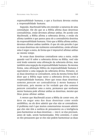 ESCOLHIDOS PARA SALVAÇÃO 105
responsabilidade humana, e que a Escritura deveras ensina
a responsabilidade humana.
Segundo, MacDonald falha em entender a natureza de uma
contradição. Ele diz que se a Bíblia afirma duas doutrinas
contraditórias, então devemos afirmar ambas. De acordo com
MacDonald, a Bíblia afirma a soberania divina, e então ela
afirma também o que parece para ele a contraditória doutrina
da responsabilidade humana. Visto que a Bíblia afirma ambas,
devemos afirmar ambas também. O que ele não percebe é que
se essas doutrinas são realmente contraditórias, então afirmar
uma é negar a outra, de forma que é impossível afirmar ambas
ao mesmo tempo.
Se essas duas doutrinas contradizem uma a outra, então
quando você lê sobre a soberania divina na Bíblia, você não
está lendo somente uma afirmação da soberania divina, mas
também uma negação da responsabilidade humana. Da mesma
forma, uma afirmação bíblica da responsabilidade humana é
equivalente a uma negação da soberania divina. Portanto, se
as duas doutrinas se contradizem, seria da mesma forma fácil
dizer que a Bíblia nega tanto a soberania divina como a
responsabilidade humana. Dizer que essas duas doutrinas
somente parecem ser contraditórias à mente humana é
irrelevante, pois mesmo se for verdade que elas somente
parecem contradizer uma a outra, permanece que nenhuma
mente humana pode afirmar ambas as doutrinas, mesmo que
Deus possa afirmar ambas.
A menos que MacDonald acuse a Bíblia de conter erro, ele
deve ou negar uma das duas doutrinas como sendo
antibíblica, ou ele deve admitir que elas não se contradizem.
O problema real é que muitos comentaristas recusam admitir
que eles não têm a sutileza de pensamento ou a inteligência
para harmonizar as duas doutrinas — isto é, se elas precisam,
antes de tudo, serem harmonizadas. Pelo contrário, é como
se eles pensassem que se eles não podem harmonizar as duas
 