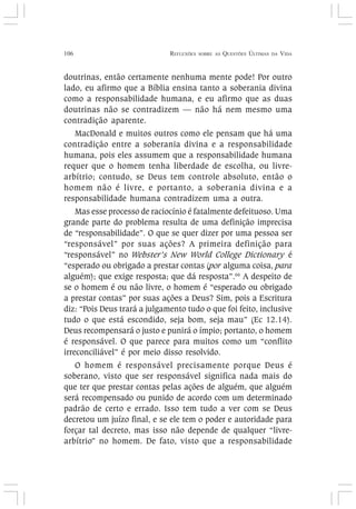 106 REFLEXÕES SOBRE AS QUESTÕES ÚLTIMAS DA VIDA
doutrinas, então certamente nenhuma mente pode! Por outro
lado, eu afirmo que a Bíblia ensina tanto a soberania divina
como a responsabilidade humana, e eu afirmo que as duas
doutrinas não se contradizem — não há nem mesmo uma
contradição aparente.
MacDonald e muitos outros como ele pensam que há uma
contradição entre a soberania divina e a responsabilidade
humana, pois eles assumem que a responsabilidade humana
requer que o homem tenha liberdade de escolha, ou livre-
arbítrio; contudo, se Deus tem controle absoluto, então o
homem não é livre, e portanto, a soberania divina e a
responsabilidade humana contradizem uma a outra.
Mas esse processo de raciocínio é fatalmente defeituoso. Uma
grande parte do problema resulta de uma definição imprecisa
de “responsabilidade”. O que se quer dizer por uma pessoa ser
“responsável” por suas ações? A primeira definição para
“responsável” no Webster’s New World College Dictionary é
“esperado ou obrigado a prestar contas (por alguma coisa, para
alguém); que exige resposta; que dá resposta”.66
A despeito de
se o homem é ou não livre, o homem é “esperado ou obrigado
a prestar contas” por suas ações a Deus? Sim, pois a Escritura
diz: “Pois Deus trará a julgamento tudo o que foi feito, inclusive
tudo o que está escondido, seja bom, seja mau” (Ec 12.14).
Deus recompensará o justo e punirá o ímpio; portanto, o homem
é responsável. O que parece para muitos como um “conflito
irreconciliável” é por meio disso resolvido.
O homem é responsável precisamente porque Deus é
soberano, visto que ser responsável significa nada mais do
que ter que prestar contas pelas ações de alguém, que alguém
será recompensado ou punido de acordo com um determinado
padrão de certo e errado. Isso tem tudo a ver com se Deus
decretou um juízo final, e se ele tem o poder e autoridade para
forçar tal decreto, mas isso não depende de qualquer “livre-
arbítrio” no homem. De fato, visto que a responsabilidade
 