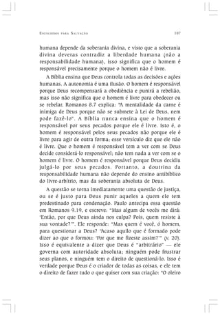 ESCOLHIDOS PARA SALVAÇÃO 107
humana depende da soberania divina, e visto que a soberania
divina deveras contradiz a liberdade humana (não a
responsabilidade humana), isso significa que o homem é
responsável precisamente porque o homem não é livre.
A Bíblia ensina que Deus controla todas as decisões e ações
humanas. A autonomia é uma ilusão. O homem é responsável
porque Deus recompensará a obediência e punirá a rebelião,
mas isso não significa que o homem é livre para obedecer ou
se rebelar. Romanos 8.7 explica: “A mentalidade da carne é
inimiga de Deus porque não se submete à Lei de Deus, nem
pode fazê-lo”. A Bíblia nunca ensina que o homem é
responsável por seus pecados porque ele é livre. Isto é, o
homem é responsável pelos seus pecados não porque ele é
livre para agir de outra forma; esse versículo diz que ele não
é livre. Que o homem é responsável tem a ver com se Deus
decide considerá-lo responsável; não tem nada a ver com se o
homem é livre. O homem é responsável porque Deus decidiu
julgá-lo por seus pecados. Portanto, a doutrina da
responsabilidade humana não depende do ensino antibíblico
do livre-arbítrio, mas da soberania absoluta de Deus.
A questão se torna imediatamente uma questão de justiça,
ou se é justo para Deus punir aqueles a quem ele tem
predestinado para condenação. Paulo antecipa essa questão
em Romanos 9.19, e escreve: “Mas algum de vocês me dirá:
‘Então, por que Deus ainda nos culpa? Pois, quem resiste à
sua vontade?’”. Ele responde: “Mas quem é você, ó homem,
para questionar a Deus? “Acaso aquilo que é formado pode
dizer ao que o formou: ‘Por que me fizeste assim?’” (v. 20).
Isso é equivalente a dizer que Deus é “arbitrário” — ele
governa com autoridade absoluta; ninguém pode frustrar
seus planos, e ninguém tem o direito de questioná-lo. Isso é
verdade porque Deus é o criador de todas as coisas, e ele tem
o direito de fazer tudo o que quiser com sua criação: “O oleiro
 