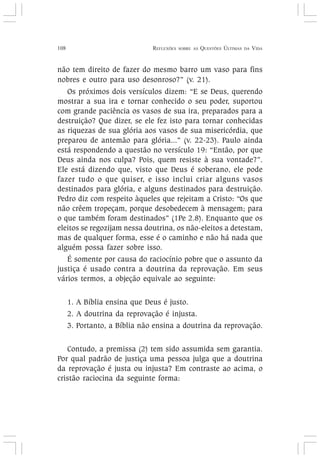 108 REFLEXÕES SOBRE AS QUESTÕES ÚLTIMAS DA VIDA
não tem direito de fazer do mesmo barro um vaso para fins
nobres e outro para uso desonroso?” (v. 21).
Os próximos dois versículos dizem: “E se Deus, querendo
mostrar a sua ira e tornar conhecido o seu poder, suportou
com grande paciência os vasos de sua ira, preparados para a
destruição? Que dizer, se ele fez isto para tornar conhecidas
as riquezas de sua glória aos vasos de sua misericórdia, que
preparou de antemão para glória...” (v. 22-23). Paulo ainda
está respondendo a questão no versículo 19: “Então, por que
Deus ainda nos culpa? Pois, quem resiste à sua vontade?”.
Ele está dizendo que, visto que Deus é soberano, ele pode
fazer tudo o que quiser, e isso inclui criar alguns vasos
destinados para glória, e alguns destinados para destruição.
Pedro diz com respeito àqueles que rejeitam a Cristo: “Os que
não crêem tropeçam, porque desobedecem à mensagem; para
o que também foram destinados” (1Pe 2.8). Enquanto que os
eleitos se regozijam nessa doutrina, os não-eleitos a detestam,
mas de qualquer forma, esse é o caminho e não há nada que
alguém possa fazer sobre isso.
É somente por causa do raciocínio pobre que o assunto da
justiça é usado contra a doutrina da reprovação. Em seus
vários termos, a objeção equivale ao seguinte:
1. A Bíblia ensina que Deus é justo.
2. A doutrina da reprovação é injusta.
3. Portanto, a Bíblia não ensina a doutrina da reprovação.
Contudo, a premissa (2) tem sido assumida sem garantia.
Por qual padrão de justiça uma pessoa julga que a doutrina
da reprovação é justa ou injusta? Em contraste ao acima, o
cristão raciocina da seguinte forma:
 