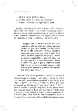 ESCOLHIDOS PARA SALVAÇÃO 109
1. A Bíblia ensina que Deus é justo.
2. A Bíblia ensina a doutrina da reprovação.
3. Portanto, a doutrina da reprovação é justa.
O ponto essencial é se a Bíblia afirma a doutrina; uma
pessoa não deve assumir se ela é justa ou injusta de antemão.
Visto que Deus é o único padrão de justiça, e visto que a Bíblia
afirma a doutrina da reprovação, isso significa que a doutrina
da reprovação é justa por definição. Calvino observa:
Porque a vontade de Deus é de tal maneira a
suprema e infalível regra de justiça, que tudo
quanto ela quer, pelo simples fato de querê-lo
há de ser tido como justo. Por isso, quando se
pergunta a causa de que Deus o tenha feito
assim, devemos responder: porque quis. Pois se
se insiste perguntando por que quis, como isso
se busca algo superior e mais excelente do que
a vontade de Deus; o qual é impossível achar.
Refreiem-se, pois, a temeridade humana, e não
busque o que não existe, para que não seja que
não ache o que existe.67
A Escritura não ensina que Deus fez a salvação realmente
possível a cada ser humano — ela nega-o — antes, ela ensina
que a salvação tem sido feita disponível “a toda nação, tribo,
língua e povo” (Ap 14.6). A profecia de Joel é que Deus
derramaria seu Espírito sobre “toda carne” (At 2.17, KJV) no
sentido de fazer a salvação disponível a cada grupo étnico.
Um pregador medíocre disse que isso significa “toda carne
muçulmana, carne budista” e assim por diante, mas isso não
é o que o texto quer dizer. No dia de Pentecoste estavam
presentes “judeus, tementes a Deus, vindos de todas as nações
 