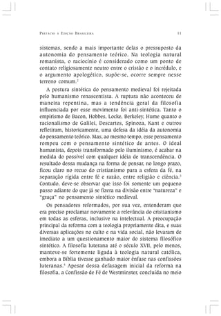 PREFÁCIO À EDIÇÃO BRASILEIRA 11
sistemas, sendo a mais importante delas o pressuposto da
autonomia do pensamento teórico. Na teologia natural
romanista, o raciocínio é considerado como um ponto de
contato religiosamente neutro entre o cristão e o incrédulo, e
o argumento apologético, supõe-se, ocorre sempre nesse
terreno comum.2
A postura sintética do pensamento medieval foi rejeitada
pelo humanismo renascentista. A ruptura não aconteceu de
maneira repentina, mas a tendência geral da filosofia
influenciada por esse movimento foi anti-sintética. Tanto o
empirismo de Bacon, Hobbes, Locke, Berkeley, Hume quanto o
racionalismo de Galilei, Descartes, Spinoza, Kant e outros
refletiram, historicamente, uma defesa da idéia da autonomia
do pensamento teórico. Mas, ao mesmo tempo, esse pensamento
rompeu com o pensamento sintético de antes. O ideal
humanista, depois transformado pelo iluminismo, é acabar na
medida do possível com qualquer idéia de transcendência. O
resultado dessa mudança na forma de pensar, no longo prazo,
ficou claro no recuo do cristianismo para a esfera da fé, na
separação rígida entre fé e razão, entre religião e ciência.3
Contudo, deve-se observar que isso foi somente um pequeno
passo adiante do que já se fizera na divisão entre “natureza” e
“graça” no pensamento sintético medieval.
Os pensadores reformados, por sua vez, entenderam que
era preciso proclamar novamente a relevância do cristianismo
em todas as esferas, inclusive na intelectual. A preocupação
principal da reforma com a teologia propriamente dita, e suas
diversas aplicações no culto e na vida social, não levaram de
imediato a um questionamento maior do sistema filosófico
sintético. A filosofia luterana até o século XVII, pelo menos,
manteve-se fortemente ligada à teologia natural católica,
embora a Bíblia tivesse ganhado maior ênfase nas confissões
luteranas.4
Apesar dessa defasagem inicial da reforma na
filosofia, a Confissão de Fé de Westminster, concluída no meio
 