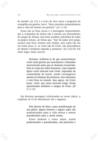 110 REFLEXÕES SOBRE AS QUESTÕES ÚLTIMAS DA VIDA
do mundo” (At 2.5) e o Livro de Atos narra o progresso do
evangelho aos gentios. Isto é, “Deus concedeu arrependimento
para a vida até mesmo aos gentios!” (At 11.18).
Essas são as boas novas e a mensagem surpreendente,
que a companhia de eleitos não é restrita aos descendentes
de sangue de Abraão, mas Deus escolheu indivíduos de todos
os grupos étnicos, de forma que: “Não há judeu nem grego,
escravo nem livre, homem nem mulher; pois todos são um
em Cristo Jesus. E, se vocês são de Cristo, são descendência
de Abraão e herdeiros segundo a promessa” (Gl 3.28-29). Em
outro lugar, Paulo escreve:
Portanto, lembrem-se de que anteriormente
vocês eram gentios por nascimento e chamados
incircuncisão pelos que se chamam circuncisão,
feita no corpo por mãos humanas, e que naquela
época vocês estavam sem Cristo, separados da
comunidade de Israel, sendo estrangeiros
quanto às alianças da promessa, sem esperança
e sem Deus no mundo. Mas agora, em Cristo
Jesus, vocês, que antes estavam longe, foram
aproximados mediante o sangue de Cristo. (Ef
2.11-13)
Em diversas passagens relacionadas ao nosso tópico, a
Confissão de Fé de Westminster diz o seguinte:
Pelo decreto de Deus e para manifestação da
sua glória, alguns homens e alguns anjos são
predestinados para a vida eterna e outros
preordenados para a morte eterna.
Esses homens e esses anjos, assim
predestinados e preordenados, são particular e
 