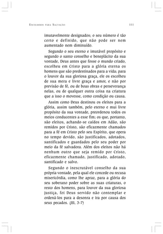 ESCOLHIDOS PARA SALVAÇÃO 111
imutavelmente designados; o seu número é tão
certo e definido, que não pode ser nem
aumentado nem diminuído.
Segundo o seu eterno e imutável propósito e
segundo o santo conselho e beneplácito da sua
vontade, Deus antes que fosse o mundo criado,
escolheu em Cristo para a glória eterna os
homens que são predestinados para a vida; para
o louvor da sua gloriosa graça, ele os escolheu
de sua mera e livre graça e amor, e não por
previsão de fé, ou de boas obras e perseverança
nelas, ou de qualquer outra coisa na criatura
que a isso o movesse, como condição ou causa.
Assim como Deus destinou os eleitos para a
glória, assim também, pelo eterno e mui livre
propósito da sua vontade, preordenou todos os
meios conducentes a esse fim; os que, portanto,
são eleitos, achando-se caídos em Adão, são
remidos por Cristo, são eficazmente chamados
para a fé em Cristo pelo seu Espírito, que opera
no tempo devido, são justificados, adotados,
santificados e guardados pelo seu poder por
meio da fé salvadora. Além dos eleitos não há
nenhum outro que seja remido por Cristo,
eficazmente chamado, justificado, adotado,
santificado e salvo.
Segundo o inescrutável conselho da sua
própria vontade, pela qual ele concede ou recusa
misericórdia, como lhe apraz, para a glória do
seu soberano poder sobre as suas criaturas, o
resto dos homens, para louvor da sua gloriosa
justiça, foi Deus servido não contemplar e
ordená-los para a desonra e ira por causa dos
seus pecados. (III, 3-7)
 