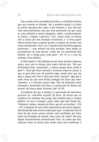 112 REFLEXÕES SOBRE AS QUESTÕES ÚLTIMAS DA VIDA
Em conexão com a providência de Deus, a Confissão declara
que seu controle se estende “até a primeira queda e a todos
os outros pecados dos anjos e dos homens, e isto não por
uma mera permissão, mas por uma permissão tal que, para
os seus próprios e santos desígnios, sábia e poderosamente
os limita, e regula e governa” (V,4). Assim como os eleitos
vêm a Cristo por um chamado irresistível, e “é Deus quem
efetua [neles] tanto o querer quanto o realizar, de acordo com
a boa vontade dele” (Fp 2.13), o réprobo não é de forma alguma
autônomo — nem mesmo em seus pecados. Deus dirige os
pensamentos de uma pessoa “como um rio controlado pelo
Senhor; ele o dirige para onde quer.” (Pv 21.1), e não há
nenhum livre-arbítrio.
É fútil repetir a tola objeção de que Deus permite algumas
ações, mas não as deseja, pois como Calvino diz: “Por que
deveríamos dizer ‘permissão’, a menos porque Deus assim o
quis?”. Visto que Deus controla e sustenta todas as coisas, o
que se quer dizer por ele permitir algo, senão dizer que ele
quer e causa isso? Isto é, dizer que Deus “permite” algo não é
nada mais do que uma forma ambígua de dizer que Deus
“permite” a si mesmo causar algo. Não há distinção entre
causação e permissão com Deus; a menos que ele deseje um
evento, ele nunca pode acontecer (Mt 10.29).
A Confissão diz que a eleição e a reprovação de indivíduos
pertence ao “conselho secreto” de Deus, de forma que os
membros de nenhum dos grupo são listados para o exame
público. Se isso é verdade, então sobre que base Paulo diz:
“Sabemos, irmãos, amados de Deus, que ele os escolheu” (1Ts
1.4)? A despeito de seus tolos comentários em outros lugares,
MacDonald dá uma correta explicação aqui: “O apóstolo estava
certo de que esses santos tinham sido escolhidos por Deus
antes da fundação do mundo. Mas como ele sabia? Ele teve
algum discernimento sobrenatural? Não, ele sabia que eles
estavam entre os eleitos pelo modo como eles receberam o
 