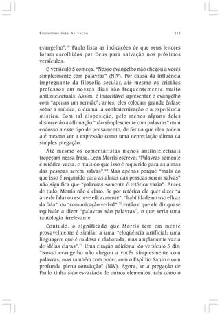 ESCOLHIDOS PARA SALVAÇÃO 113
evangelho”.68
Paulo lista as indicações de que seus leitores
foram escolhidos por Deus para salvação nos próximos
versículos.
O versículo 5 começa: “Nosso evangelho não chegou a vocês
simplesmente com palavras” (NIV). Por causa da influência
impregnante da filosofia secular, até mesmo os cristãos
professos em nossos dias são frequentemente muito
antiintelectuais. Assim, é inaceitável apresentar o evangelho
com “apenas um sermão”; antes, eles colocam grande ênfase
sobre a música, o drama, a confraternização e a experiência
mística. Com tal disposição, pelo menos alguns deles
distorcerão a afirmação “não simplesmente com palavras” num
endosso a esse tipo de pensamento, de forma que eles podem
até mesmo ver a expressão como uma depreciação direta da
simples pregação.
Até mesmo os comentaristas menos antiintelectuais
tropeçam nessa frase. Leon Morris escreve: “Palavras somente
é retórica vazia, e mais do que isso é requerido para as almas
das pessoas serem salvas”.69
Mas apenas porque “mais do
que isso é requerido para as almas das pessoas serem salvas”
não significa que “palavras somente é retórica vazia”. Antes
de tudo, Morris não é claro. Se por retórica ele quer dizer “a
arte de falar ou escreve eficazmente”, “habilidade no uso eficaz
da fala”, ou “comunicação verbal”,70
então o que ele diz quase
equivale a dizer “palavras são palavras”, o que seria uma
tautologia irrelevante.
Contudo, o significado que Morris tem em mente
provavelmente é similar a uma “eloqüência artificial; uma
linguagem que é ruidosa e elaborada, mas amplamente vazia
de idéias claras”.71
Uma citação adicional do versículo 5 diz:
“Nosso evangelho não chegou a vocês simplesmente com
palavras, mas também com poder, com o Espírito Santo e com
profunda plena convicção” (NIV). Agora, se a pregação de
Paulo tinha sido esvaziada de outros elementos, tais como o
 