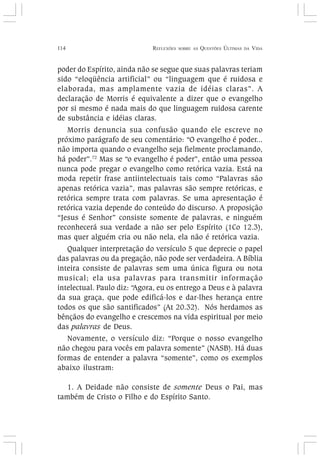 114 REFLEXÕES SOBRE AS QUESTÕES ÚLTIMAS DA VIDA
poder do Espírito, ainda não se segue que suas palavras teriam
sido “eloqüência artificial” ou “linguagem que é ruidosa e
elaborada, mas amplamente vazia de idéias claras”. A
declaração de Morris é equivalente a dizer que o evangelho
por si mesmo é nada mais do que linguagem ruidosa carente
de substância e idéias claras.
Morris denuncia sua confusão quando ele escreve no
próximo parágrafo de seu comentário: “O evangelho é poder...
não importa quando o evangelho seja fielmente proclamando,
há poder”.72
Mas se “o evangelho é poder”, então uma pessoa
nunca pode pregar o evangelho como retórica vazia. Está na
moda repetir frase antiintelectuais tais como “Palavras são
apenas retórica vazia”, mas palavras são sempre retóricas, e
retórica sempre trata com palavras. Se uma apresentação é
retórica vazia depende do conteúdo do discurso. A proposição
“Jesus é Senhor” consiste somente de palavras, e ninguém
reconhecerá sua verdade a não ser pelo Espírito (1Co 12.3),
mas quer alguém cria ou não nela, ela não é retórica vazia.
Qualquer interpretação do versículo 5 que deprecie o papel
das palavras ou da pregação, não pode ser verdadeira. A Bíblia
inteira consiste de palavras sem uma única figura ou nota
musical; ela usa palavras para transmitir informação
intelectual. Paulo diz: “Agora, eu os entrego a Deus e à palavra
da sua graça, que pode edificá-los e dar-lhes herança entre
todos os que são santificados” (At 20.32). Nós herdamos as
bênçãos do evangelho e crescemos na vida espiritual por meio
das palavras de Deus.
Novamente, o versículo diz: “Porque o nosso evangelho
não chegou para vocês em palavra somente” (NASB). Há duas
formas de entender a palavra “somente”, como os exemplos
abaixo ilustram:
1. A Deidade não consiste de somente Deus o Pai, mas
também de Cristo o Filho e do Espírito Santo.
 