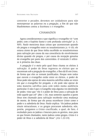 ESCOLHIDOS PARA SALVAÇÃO 117
converter o pecador, devemos ser cuidadosos para não
menosprezar as palavras ou a pregação, a fim de que não
blasfememos contra a Escritura e o evangelho.
CHAMADOS
Agora consideraremos o que significa o evangelho vir “com
poder, com o Espírito Santo e com profunda convicção” (v. 5,
NIV). Paulo menciona duas coisas que aconteceram quando
ele pregou o evangelho entre os tessalonicenses (v. 4-10); ele
estava ciente de que Deus tinha escolhido os tessalonicenses
para salvação por causa da sua consciência do envolvimento
divino quando ele pregou, e por causa da recepção genuína
do evangelho por parte dos convertidos. O versículo 5 refere-
se à primeira das duas.
A pregação é o meio pelo qual Deus chama os eleitos à
salvação. O poder de Deus regenera os eleitos que se
encontram sob a pregação do evangelho, e lhes dá fé em Cristo,
de forma que eles se tornam justificados. Porque nem todos
que ouvem o evangelho estão entre os eleitos, o poder de
Deus pode não operar de uma maneira salvífica todas as vezes
em que o evangelho for pregado, e ele pode não operar de
uma maneira salvífica para com todos numa audiência
particular. E não é que o evangelho seja alguma vez destituído
de poder, visto que “ele é o poder de Deus para a salvação de
todo aquele que crê” (Rm 1.16), mas somente aqueles a quem
Deus tem chamado para salvação receberão uma mudança
de mente, de forma que ele possa reconhecer Cristo como o
poder e a sabedoria de Deus. Paulo explica: “Os judeus pedem
sinais miraculosos, e os gregos procuram sabedoria; nós,
porém, pregamos a Cristo crucificado, o qual, de fato, é
escândalo para os judeus e loucura para os gentios, mas para
os que foram chamados, tanto judeus como gregos, Cristo é o
poder de Deus e a sabedoria de Deus” (1Co 1.22-24).
 