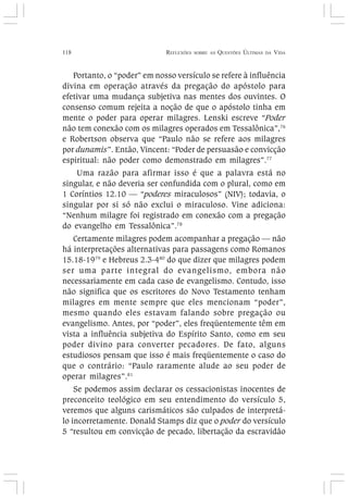 118 REFLEXÕES SOBRE AS QUESTÕES ÚLTIMAS DA VIDA
Portanto, o “poder” em nosso versículo se refere à influência
divina em operação através da pregação do apóstolo para
efetivar uma mudança subjetiva nas mentes dos ouvintes. O
consenso comum rejeita a noção de que o apóstolo tinha em
mente o poder para operar milagres. Lenski escreve “Poder
não tem conexão com os milagres operados em Tessalônica”,76
e Robertson observa que “Paulo não se refere aos milagres
por dunamis”. Então, Vincent: “Poder de persuasão e convicção
espiritual: não poder como demonstrado em milagres”.77
Uma razão para afirmar isso é que a palavra está no
singular, e não deveria ser confundida com o plural, como em
1 Coríntios 12.10 — “poderes miraculosos” (NIV); todavia, o
singular por si só não exclui o miraculoso. Vine adiciona:
“Nenhum milagre foi registrado em conexão com a pregação
do evangelho em Tessalônica”.78
Certamente milagres podem acompanhar a pregação — não
há interpretações alternativas para passagens como Romanos
15.18-1979
e Hebreus 2.3-480
do que dizer que milagres podem
ser uma parte integral do evangelismo, embora não
necessariamente em cada caso de evangelismo. Contudo, isso
não significa que os escritores do Novo Testamento tenham
milagres em mente sempre que eles mencionam “poder”,
mesmo quando eles estavam falando sobre pregação ou
evangelismo. Antes, por “poder”, eles freqüentemente têm em
vista a influência subjetiva do Espírito Santo, como em seu
poder divino para converter pecadores. De fato, alguns
estudiosos pensam que isso é mais freqüentemente o caso do
que o contrário: “Paulo raramente alude ao seu poder de
operar milagres”.81
Se podemos assim declarar os cessacionistas inocentes de
preconceito teológico em seu entendimento do versículo 5,
veremos que alguns carismáticos são culpados de interpretá-
lo incorretamente. Donald Stamps diz que o poder do versículo
5 “resultou em convicção de pecado, libertação da escravidão
 