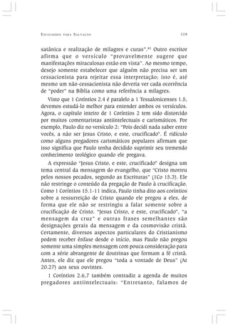 ESCOLHIDOS PARA SALVAÇÃO 119
satânica e realização de milagres e curas”.82
Outro escritor
afirma que o versículo “provavelmente sugere que
manifestações miraculosas estão em vista”. Ao mesmo tempo,
desejo somente estabelecer que alguém não precisa ser um
cessacionista para rejeitar essa interpretação; isto é, até
mesmo um não-cessacionista não deveria ver cada ocorrência
de “poder” na Bíblia como uma referência a milagres.
Visto que 1 Coríntios 2.4 é paralelo a 1 Tessalonicenses 1.5,
devemos estudá-lo melhor para entender ambos os versículos.
Agora, o capítulo inteiro de 1 Coríntios 2 tem sido distorcido
por muitos comentaristas antiintelectuais e carismáticos. Por
exemplo, Paulo diz no versículo 2: “Pois decidi nada saber entre
vocês, a não ser Jesus Cristo, e este, crucificado”. É ridículo
como alguns pregadores carismáticos populares afirmam que
isso significa que Paulo tenha decidido suprimir seu tremendo
conhecimento teológico quando ele pregava.
A expressão “Jesus Cristo, e este, crucificado” designa um
tema central da mensagem do evangelho, que “Cristo morreu
pelos nossos pecados, segundo as Escrituras” (1Co 15.3). Ele
não restringe o conteúdo da pregação de Paulo à crucificação.
Como 1 Coríntios 15.1-11 indica, Paulo tinha dito aos coríntios
sobre a ressurreição de Cristo quando ele pregou a eles, de
forma que ele não se restringiu a falar somente sobre a
crucificação de Cristo. “Jesus Cristo, e este, crucificado”, “a
mensagem da cruz” e outras frases semelhantes são
designações gerais da mensagem e da cosmovisão cristã.
Certamente, diversos aspectos particulares do Cristianismo
podem receber ênfase desde o início, mas Paulo não pregou
somente uma simples mensagem com pouca consideração para
com a série abrangente de doutrinas que formam a fé cristã.
Antes, ele diz que ele pregou “toda a vontade de Deus” (At
20.27) aos seus ouvintes.
1 Coríntios 2.6,7 também contradiz a agenda de muitos
pregadores antiintelectuais: “Entretanto, falamos de
 