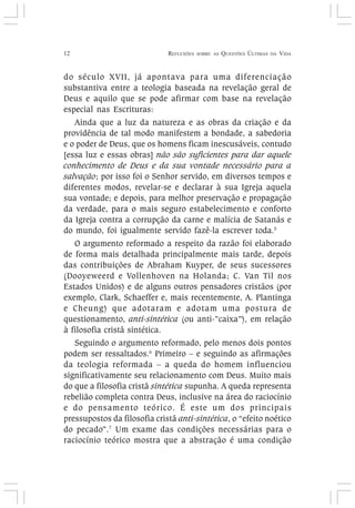 12 REFLEXÕES SOBRE AS QUESTÕES ÚLTIMAS DA VIDA
do século XVII, já apontava para uma diferenciação
substantiva entre a teologia baseada na revelação geral de
Deus e aquilo que se pode afirmar com base na revelação
especial nas Escrituras:
Ainda que a luz da natureza e as obras da criação e da
providência de tal modo manifestem a bondade, a sabedoria
e o poder de Deus, que os homens ficam inescusáveis, contudo
[essa luz e essas obras] não são suficientes para dar aquele
conhecimento de Deus e da sua vontade necessário para a
salvação; por isso foi o Senhor servido, em diversos tempos e
diferentes modos, revelar-se e declarar à sua Igreja aquela
sua vontade; e depois, para melhor preservação e propagação
da verdade, para o mais seguro estabelecimento e conforto
da Igreja contra a corrupção da carne e malícia de Satanás e
do mundo, foi igualmente servido fazê-la escrever toda.5
O argumento reformado a respeito da razão foi elaborado
de forma mais detalhada principalmente mais tarde, depois
das contribuições de Abraham Kuyper, de seus sucessores
(Dooyeweerd e Vollenhoven na Holanda; C. Van Til nos
Estados Unidos) e de alguns outros pensadores cristãos (por
exemplo, Clark, Schaeffer e, mais recentemente, A. Plantinga
e Cheung) que adotaram e adotam uma postura de
questionamento, anti-sintética (ou anti-”caixa”), em relação
à filosofia cristã sintética.
Seguindo o argumento reformado, pelo menos dois pontos
podem ser ressaltados.6
Primeiro – e seguindo as afirmações
da teologia reformada – a queda do homem influenciou
significativamente seu relacionamento com Deus. Muito mais
do que a filosofia cristã sintética supunha. A queda representa
rebelião completa contra Deus, inclusive na área do raciocínio
e do pensamento teórico. É este um dos principais
pressupostos da filosofia cristã anti-sintética, o “efeito noético
do pecado”.7
Um exame das condições necessárias para o
raciocínio teórico mostra que a abstração é uma condição
 
