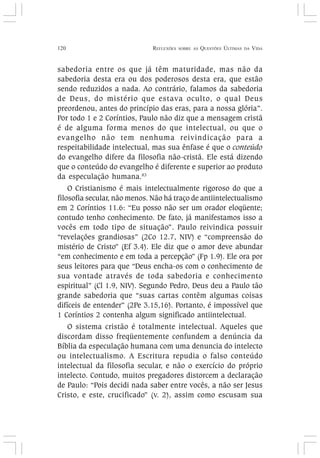 120 REFLEXÕES SOBRE AS QUESTÕES ÚLTIMAS DA VIDA
sabedoria entre os que já têm maturidade, mas não da
sabedoria desta era ou dos poderosos desta era, que estão
sendo reduzidos a nada. Ao contrário, falamos da sabedoria
de Deus, do mistério que estava oculto, o qual Deus
preordenou, antes do princípio das eras, para a nossa glória”.
Por todo 1 e 2 Coríntios, Paulo não diz que a mensagem cristã
é de alguma forma menos do que intelectual, ou que o
evangelho não tem nenhuma reivindicação para a
respeitabilidade intelectual, mas sua ênfase é que o conteúdo
do evangelho difere da filosofia não-cristã. Ele está dizendo
que o conteúdo do evangelho é diferente e superior ao produto
da especulação humana.83
O Cristianismo é mais intelectualmente rigoroso do que a
filosofia secular, não menos. Não há traço de antiintelectualismo
em 2 Coríntios 11.6: “Eu posso não ser um orador eloqüente;
contudo tenho conhecimento. De fato, já manifestamos isso a
vocês em todo tipo de situação”. Paulo reivindica possuir
“revelações grandiosas” (2Co 12.7, NIV) e “compreensão do
mistério de Cristo” (Ef 3.4). Ele diz que o amor deve abundar
“em conhecimento e em toda a percepção” (Fp 1.9). Ele ora por
seus leitores para que “Deus encha-os com o conhecimento de
sua vontade através de toda sabedoria e conhecimento
espiritual” (Cl 1.9, NIV). Segundo Pedro, Deus deu a Paulo tão
grande sabedoria que “suas cartas contêm algumas coisas
difíceis de entender” (2Pe 3.15,16). Portanto, é impossível que
1 Coríntios 2 contenha algum significado antiintelectual.
O sistema cristão é totalmente intelectual. Aqueles que
discordam disso freqüentemente confundem a denúncia da
Bíblia da especulação humana com uma denuncia do intelecto
ou intelectualismo. A Escritura repudia o falso conteúdo
intelectual da filosofia secular, e não o exercício do próprio
intelecto. Contudo, muitos pregadores distorcem a declaração
de Paulo: “Pois decidi nada saber entre vocês, a não ser Jesus
Cristo, e este, crucificado” (v. 2), assim como escusam sua
 