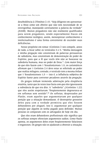 ESCOLHIDOS PARA SALVAÇÃO 121
desobediência à 2Timóteo 2.15: “Seja diligente em apresentar-
se a Deus como um obreiro que não tem necessidade de se
envergonhar, manejando corretamente a palavra da verdade”
(NASB). Muitos pregadores não são realmente qualificados
para serem pregadores, sendo especialmente fracos em
conhecimento teológico; assim, menosprezar conhecimento e
intelectualismo é uma forma conveniente de esconder suas
deficiências.
Nosso propósito em tomar 1Coríntios 2 nos compele, antes
de tudo, a focar sobre os versículos 4 e 5: “Minha mensagem
e minha pregação não consistiram de palavras persuasivas
de sabedoria, mas consistiram de demonstração do poder do
Espírito, para que a fé que vocês têm não se baseasse na
sabedoria humana, mas no poder de Deus.”. Com maior força
do que eles fazem com 1 Tessalonicenses 1.5, os carismáticos
afirmam que 1 Coríntios 2.4 deve estar se referindo ao poder
que realiza milagres; contudo, o versículo tem a mesma ênfase
que 1 Tessalonicenses 1.5 — isto é, a influência subjetiva do
Espírito Santo para converter pecadores através da pregação.
Os gregos tinham tremenda admiração pela eloqüência
oratória, tanto que às vezes isso fazia com que eles ignorassem
a substância do que era dito. A “sabedoria” (1Coríntios 1.22)
que eles assim respeitavam “freqüentemente degenerava-se
em sofismas sem sentido”.84
Os sofistas, desprezados por
Platão, eram aqueles que argumentavam por qualquer
posição que a situação demandasse. O desrespeito grosseiro
deles para com a verdade permitira que eles fossem
debatedores por aluguel, isto é, argumentar por qualquer
posição que alguém os tenha pagado para defender. Muitas
pessoas os comparam com os advogados de hoje em dia.
Que eles eram debatedores profissionais não significa que
os sofistas sempre ofereciam argumentos sadios. Como Paulo
aponta, os argumentos deles eram freqüentemente falaciosos
e enganosos. Os gregos não os ajudaram a obstruir a situação,
 