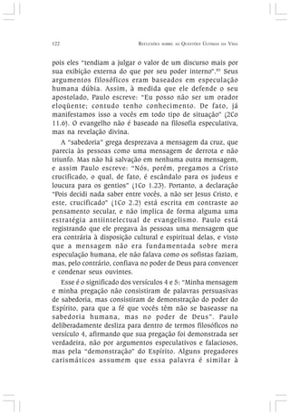 122 REFLEXÕES SOBRE AS QUESTÕES ÚLTIMAS DA VIDA
pois eles “tendiam a julgar o valor de um discurso mais por
sua exibição externa do que por seu poder interno”.85
Seus
argumentos filosóficos eram baseados em especulação
humana dúbia. Assim, à medida que ele defende o seu
apostolado, Paulo escreve: “Eu posso não ser um orador
eloqüente; contudo tenho conhecimento. De fato, já
manifestamos isso a vocês em todo tipo de situação” (2Co
11.6). O evangelho não é baseado na filosofia especulativa,
mas na revelação divina.
A “sabedoria” grega desprezava a mensagem da cruz, que
parecia às pessoas como uma mensagem de derrota e não
triunfo. Mas não há salvação em nenhuma outra mensagem,
e assim Paulo escreve: “Nós, porém, pregamos a Cristo
crucificado, o qual, de fato, é escândalo para os judeus e
loucura para os gentios” (1Co 1.23). Portanto, a declaração
“Pois decidi nada saber entre vocês, a não ser Jesus Cristo, e
este, crucificado” (1Co 2.2) está escrita em contraste ao
pensamento secular, e não implica de forma alguma uma
estratégia antiintelectual de evangelismo. Paulo está
registrando que ele pregava às pessoas uma mensagem que
era contrária à disposição cultural e espiritual delas, e visto
que a mensagem não era fundamentada sobre mera
especulação humana, ele não falava como os sofistas faziam,
mas, pelo contrário, confiava no poder de Deus para convencer
e condenar seus ouvintes.
Esse é o significado dos versículos 4 e 5: “Minha mensagem
e minha pregação não consistiram de palavras persuasivas
de sabedoria, mas consistiram de demonstração do poder do
Espírito, para que a fé que vocês têm não se baseasse na
sabedoria humana, mas no poder de Deus”. Paulo
deliberadamente desliza para dentro de termos filosóficos no
versículo 4, afirmando que sua pregação foi demonstrada ser
verdadeira, não por argumentos especulativos e falaciosos,
mas pela “demonstração” do Espírito. Alguns pregadores
carismáticos assumem que essa palavra é similar à
 