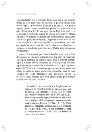ESCOLHIDOS PARA SALVAÇÃO 123
“manifestação” em 1 Coríntios 12.7, mas isso é um engano.
Antes do que uma idéia de exibição, a palavra indica uma
prova lógica, tal como em filosofia e geometria. A tradução
inglesa [assim como a brasileira] é, portanto, apropriada, visto
que “demonstração” denota uma “prova lógica na qual certa
conclusão é mostrada seguir de certas premissas”.86
Morris
adiciona: “A palavra traduzida por demonstração (apodeixis)
significa a prova mais rigorosa. Algumas provas indicam não
mais do que a conclusão seguida das premissas, mas com
apodeixis as premissas são conhecidas ser verdadeiras, e,
portanto, a conclusão não somente é lógica, mas certamente
verdadeira”.87
Assim, Vine escreve que “demonstração” aqui “tem a força
de uma prova, não uma exibição, mas que carrega convicção,
e que pela operação do Espírito Santo (não o espírito humano
aqui) e o poder por ele concedido ao locutor (não se referindo
aqui aos milagres ou sinais acompanhantes, o que requereria
o plural)”.88
Muitos carismáticos pensam que esses versículos
falam de milagres como provas do evangelho, mas os mais
estudiosos freqüentemente não insistem sobre tal
interpretação. Mesmo com sua procedência pentecostal,
Gordon Fee, todavia, escreve:
É possível, por exemplo, e é freqüentemente
argüido ou simplesmente assumido que, em
harmonia com Romanos 15.19, isso se refira
aos “sinais e maravilhas” de 2 Coríntios 12.12.
Mas isso pareceria jogar diretamente nas mãos
dos coríntios, edificar o próprio assunto que ele
está tentando demolir (cf. 2Co 12.1"10). Mais
provável, portanto, especialmente no contexto
de fraqueza pessoal, e em harmonia com
1Tessalonicenses 1.5,6, isso se refere à
conversão real deles...
 