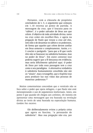 124 REFLEXÕES SOBRE AS QUESTÕES ÚLTIMAS DA VIDA
Portanto, com a cláusula de propósito
concludente do v. 5, o argumento que começou
em 1.18 retorna ao ponto de partida. A
mensagem da cruz, que é loucura para os
“sábios”, é o poder salvador de Deus aos que
crêem. O objetivo de toda atividade divina, tanto
na cruz como em escolher-lhes, e agora na
pregação de Paulo que trouxe a cruz até eles,
tem sido o de desarmar os sábios e os poderosos,
de forma que aqueles que crêem devem confiar
em Deus somente e completamente. Assim, o v.
5 conclui o parágrafo: “para que a fé que vocês
têm não se baseasse na sabedoria humana, mas
no poder de Deus”. Em outro contexto isso
poderia sugerir que a fé descansa em evidência;
mas seria dificilmente aplicável aqui. O poder
de Deus por toda essa passagem tem a cruz
como o seu paradigma. A alternativa verdadeira
à sabedoria humanamente concebida não são
os “sinais”, mas o evangelho, que o Espírito traz
para produzir luz nas vidas das pessoas de
maneiras poderosas.89
Muitos comentaristas concordam que o versículo não se
foca sobre o poder que opera milagres, e que Paulo não está
menosprezando o uso de argumentos intelectuais. Antes, seu
ponto é que quando ele chegou aos coríntios, ele insistiu em
apresentar uma mensagem que era baseada na revelação
divina ao invés de uma baseada na especulação humana.
Gordon Fee escreve:
Ele deliberadamente evitou a própria coisa
que agora os fascina, “a persuasão de
sabedoria”. Mas sua pregação não era, por
 