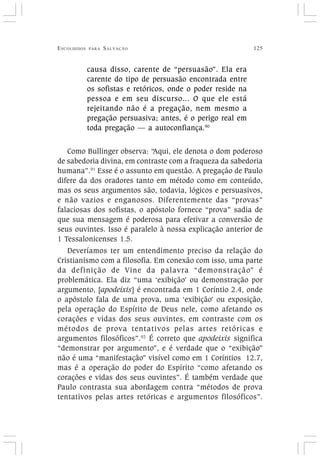 ESCOLHIDOS PARA SALVAÇÃO 125
causa disso, carente de “persuasão”. Ela era
carente do tipo de persuasão encontrada entre
os sofistas e retóricos, onde o poder reside na
pessoa e em seu discurso... O que ele está
rejeitando não é a pregação, nem mesmo a
pregação persuasiva; antes, é o perigo real em
toda pregação — a autoconfiança.90
Como Bullinger observa: “Aqui, ele denota o dom poderoso
de sabedoria divina, em contraste com a fraqueza da sabedoria
humana”.91
Esse é o assunto em questão. A pregação de Paulo
difere da dos oradores tanto em método como em conteúdo,
mas os seus argumentos são, todavia, lógicos e persuasivos,
e não vazios e enganosos. Diferentemente das “provas”
falaciosas dos sofistas, o apóstolo fornece “prova” sadia de
que sua mensagem é poderosa para efetivar a conversão de
seus ouvintes. Isso é paralelo à nossa explicação anterior de
1 Tessalonicenses 1.5.
Deveríamos ter um entendimento preciso da relação do
Cristianismo com a filosofia. Em conexão com isso, uma parte
da definição de Vine da palavra “demonstração” é
problemática. Ela diz “uma ‘exibição’ ou demonstração por
argumento, [apodeixis] é encontrada em 1 Coríntio 2.4, onde
o apóstolo fala de uma prova, uma ‘exibição’ ou exposição,
pela operação do Espírito de Deus nele, como afetando os
corações e vidas dos seus ouvintes, em contraste com os
métodos de prova tentativos pelas artes retóricas e
argumentos filosóficos”.92
É correto que apodeixis significa
“demonstrar por argumento”, e é verdade que o “exibição”
não é uma “manifestação” visível como em 1 Coríntios 12.7,
mas é a operação do poder do Espírito “como afetando os
corações e vidas dos seus ouvintes”. É também verdade que
Paulo contrasta sua abordagem contra “métodos de prova
tentativos pelas artes retóricas e argumentos filosóficos”.
 