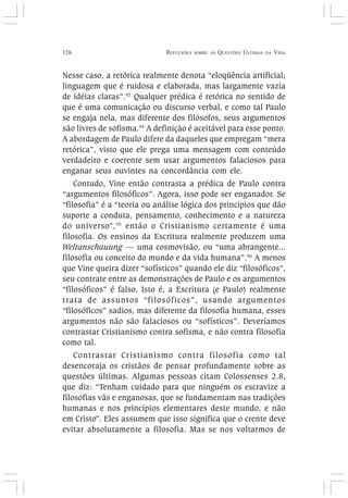 126 REFLEXÕES SOBRE AS QUESTÕES ÚLTIMAS DA VIDA
Nesse caso, a retórica realmente denota “eloqüência artificial;
linguagem que é ruidosa e elaborada, mas largamente vazia
de idéias claras”.93
Qualquer prédica é retórica no sentido de
que é uma comunicação ou discurso verbal, e como tal Paulo
se engaja nela, mas diferente dos filósofos, seus argumentos
são livres de sofisma.94
A definição é aceitável para esse ponto.
A abordagem de Paulo difere da daqueles que empregam “mera
retórica”, visto que ele prega uma mensagem com conteúdo
verdadeiro e coerente sem usar argumentos falaciosos para
enganar seus ouvintes na concordância com ele.
Contudo, Vine então contrasta a prédica de Paulo contra
“argumentos filosóficos”. Agora, isso pode ser enganador. Se
“filosofia” é a “teoria ou análise lógica dos princípios que dão
suporte a conduta, pensamento, conhecimento e a natureza
do universo”,95
então o Cristianismo certamente é uma
filosofia. Os ensinos da Escritura realmente produzem uma
Weltanschauung — uma cosmovisão, ou “uma abrangente...
filosofia ou conceito do mundo e da vida humana”.96
A menos
que Vine queira dizer “sofísticos” quando ele diz “filosóficos”,
seu contrate entre as demonstrações de Paulo e os argumentos
“filosóficos” é falso. Isto é, a Escritura (e Paulo) realmente
trata de assuntos “filosóficos”, usando argumentos
“filosóficos” sadios, mas diferente da filosofia humana, esses
argumentos não são falaciosos ou “sofísticos”. Deveríamos
contrastar Cristianismo contra sofisma, e não contra filosofia
como tal.
Contrastar Cristianismo contra filosofia como tal
desencoraja os cristãos de pensar profundamente sobre as
questões últimas. Algumas pessoas citam Colossenses 2.8,
que diz: “Tenham cuidado para que ninguém os escravize a
filosofias vãs e enganosas, que se fundamentam nas tradições
humanas e nos princípios elementares deste mundo, e não
em Cristo”. Eles assumem que isso significa que o crente deve
evitar absolutamente a filosofia. Mas se nos voltarmos de
 
