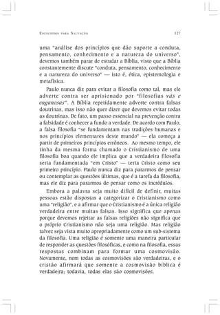 ESCOLHIDOS PARA SALVAÇÃO 127
uma “análise dos princípios que dão suporte a conduta,
pensamento, conhecimento e a natureza do universo”,
devemos também parar de estudar a Bíblia, visto que a Bíblia
constantemente discute “conduta, pensamento, conhecimento
e a natureza do universo” — isto é, ética, epistemologia e
metafísica.
Paulo nunca diz para evitar a filosofia como tal, mas ele
adverte contra ser aprisionado por “filosofias vãs e
enganosas”. A Bíblia repetidamente adverte contra falsas
doutrinas, mas isso não quer dizer que devemos evitar todas
as doutrinas. De fato, um passo essencial na prevenção contra
a falsidade é conhecer a fundo a verdade. De acordo com Paulo,
a falsa filosofia “se fundamentam nas tradições humanas e
nos princípios elementares deste mundo” — ela começa a
partir de primeiros princípios errôneos. Ao mesmo tempo, ele
tinha da mesma forma chamado o Cristianismo de uma
filosofia boa quando ele implica que a verdadeira filosofia
seria fundamentada “em Cristo” — teria Cristo como seu
primeiro princípio. Paulo nunca diz para pararmos de pensar
ou contemplar as questões últimas, que é a tarefa da filosofia,
mas ele diz para pararmos de pensar como os incrédulos.
Embora a palavra seja muito difícil de definir, muitas
pessoas estão dispostas a categorizar o Cristianismo como
uma “religião”, e a afirmar que o Cristianismo é a única religião
verdadeira entre muitas falsas. Isso significa que apenas
porque devemos rejeitar as falsas religiões não significa que
o próprio Cristianismo não seja uma religião. Mas religião
talvez seja vista muito apropriadamente como um sub-sistema
da filosofia. Uma religião é somente uma maneira particular
de responder as questões filosóficas, e como na filosofia, essas
respostas combinam para formar uma cosmovisão.
Novamente, nem todas as cosmovisões são verdadeiras, e o
cristão afirmará que somente a cosmovisão bíblica é
verdadeira; todavia, todas elas são cosmovisões.
 