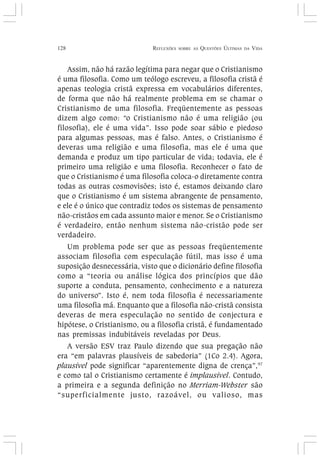 128 REFLEXÕES SOBRE AS QUESTÕES ÚLTIMAS DA VIDA
Assim, não há razão legítima para negar que o Cristianismo
é uma filosofia. Como um teólogo escreveu, a filosofia cristã é
apenas teologia cristã expressa em vocabulários diferentes,
de forma que não há realmente problema em se chamar o
Cristianismo de uma filosofia. Freqüentemente as pessoas
dizem algo como: “o Cristianismo não é uma religião (ou
filosofia), ele é uma vida”. Isso pode soar sábio e piedoso
para algumas pessoas, mas é falso. Antes, o Cristianismo é
deveras uma religião e uma filosofia, mas ele é uma que
demanda e produz um tipo particular de vida; todavia, ele é
primeiro uma religião e uma filosofia. Reconhecer o fato de
que o Cristianismo é uma filosofia coloca-o diretamente contra
todas as outras cosmovisões; isto é, estamos deixando claro
que o Cristianismo é um sistema abrangente de pensamento,
e ele é o único que contradiz todos os sistemas de pensamento
não-cristãos em cada assunto maior e menor. Se o Cristianismo
é verdadeiro, então nenhum sistema não-cristão pode ser
verdadeiro.
Um problema pode ser que as pessoas freqüentemente
associam filosofia com especulação fútil, mas isso é uma
suposição desnecessária, visto que o dicionário define filosofia
como a “teoria ou análise lógica dos princípios que dão
suporte a conduta, pensamento, conhecimento e a natureza
do universo”. Isto é, nem toda filosofia é necessariamente
uma filosofia má. Enquanto que a filosofia não-cristã consista
deveras de mera especulação no sentido de conjectura e
hipótese, o Cristianismo, ou a filosofia cristã, é fundamentado
nas premissas indubitáveis reveladas por Deus.
A versão ESV traz Paulo dizendo que sua pregação não
era “em palavras plausíveis de sabedoria” (1Co 2.4). Agora,
plausível pode significar “aparentemente digna de crença”,97
e como tal o Cristianismo certamente é implausível. Contudo,
a primeira e a segunda definição no Merriam-Webster são
“superficialmente justo, razoável, ou valioso, mas
 