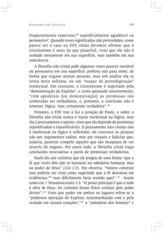 ESCOLHIDOS PARA SALVAÇÃO 129
freqüentemente especioso;98
superficialmente agradável ou
persuasivo”. Quando esses significados são pretendidos, como
parece ser o caso na ESV, então devemos afirmar que o
Cristianismo é mais do que plausível, visto que ele não é
verdade meramente em sua superfície, mas também em sua
substância.
A filosofia não-cristã pode algumas vezes parecer razoável
ou persuasiva em sua superfície (embora não para mim), de
forma que engane muitas pessoas, mas sob análise ela se
torna mero sofisma, ou um “truque de prestidigitação”
intelectual. Em contraste, o Cristianismo é suportado pela
“demonstração do Espírito”, e como apontado anteriormente,
“com apodeixis [ou demonstração] as premissas são
conhecidas ser verdadeiras, e, portanto, a conclusão não é
somente lógica, mas certamente verdadeira”.99
Portanto, a ESV traz à luz a posição de Paulo, a saber, a
filosofia não-cristã nunca é muito intelectual ou lógica, mas
ela é precisamente o oposto, visto que ela depende de premissas
injustificadas e injustificáveis. O pensamento não-cristão não
é intelectual ou lógico o suficiente; ele convence as pessoas
não por argumentos sadios, mas por truques e falácias que,
todavia, parecem compelir aqueles que são incapazes de ver
através do engano. Por outro lado, a filosofia cristã traça
conclusões necessárias a partir de premissas verdadeiras.
Paulo diz aos coríntios que ele pregou de uma forma “que a
fé que vocês têm não se baseasse na sabedoria humana, mas
no poder de Deus” (1Co 2.5). Fee observa: “Noutro contexto
isso poderia ser visto como sugerindo que a fé descansa em
evidências;100
mas dificilmente faria sentido aqui”.101
Assim
como em 1 Tessalonicenses 1.5, “O ponto principal é que o todo
é obra de Deus. Os coríntios foram feitos cristãos pelo poder
divino”.102
Visto que poder em ambos os lugares refere-se a
“poderosa operação do Espírito, testemunhando com e pela
verdade em nossos corações”,103
a “sabedoria dos homens” e
 