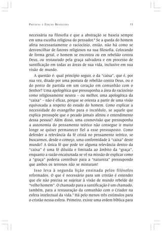 PREFÁCIO À EDIÇÃO BRASILEIRA 13
necessária na filosofia e que a abstração se baseia sempre
em uma escolha religiosa do pensador.8
Se a queda do homem
afeta necessariamente o raciocínio, então, não há como se
desvencilhar de fatores religiosos na sua filosofia. Colocando
de forma geral, o homem se encontra ou em rebelião contra
Deus, ou restaurado pela graça salvadora e em processo de
santificação em todas as áreas de sua vida, inclusive em sua
visão de mundo.
A questão é: qual princípio seguir, o da “caixa”, que é, por
sua vez, ditado por uma postura de rebelião contra Deus, ou o
do ponto de partida em um coração em comunhão com o
Senhor? Uma apologética que pressuponha a área do raciocínio
como religiosamente neutra – ou melhor, uma apologética da
“caixa” – não é eficaz, porque se orienta a partir de uma visão
equivocada a respeito do estado do homem. Como explicar a
necessidade do evangelho para o incrédulo, se aquele que
explica pressupõe que o pecado jamais afetou o entendimento
dessa pessoa? Além disso, uma cosmovisão que pressuponha
a autonomia do pensamento teórico não consegue ir muito
longe se quiser permanecer fiel a esse pressuposto. Como
defender a relevância da fé cristã no pensamento teórico, se
buscarmos, desde o começo, uma conformidade à “caixa” deste
mundo? A única fé que pode ter alguma relevância dentro da
“caixa” é uma fé diluída e limitada ao âmbito da “graça”,
enquanto a razão encaixotada se vê na missão de explicar como
a “graça” poderia contribuir para a “natureza” pressupondo
que ambos os terrenos não se misturam!
Isso leva à segunda lição ensinada pelos filósofos
reformados. O que é necessário para um cristão é entender
que ele não precisa se sujeitar à visão de mundo rebelde do
“velho homem”. O chamado para a santificação é um chamado,
também, para a restauração da comunhão com o Criador na
esfera intelectual da vida.9
Há pelo menos três estímulos para
o cristão nessa esfera. Primeiro, existe uma ordem bíblica para
 