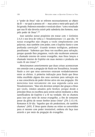 130 REFLEXÕES SOBRE AS QUESTÕES ÚLTIMAS DA VIDA
o “poder de Deus” não se referem necessariamente ao objeto
da fé — no qual a pessoa crê — mas antes o meio pelo qual a fé
foi gerada. Podemos entender o versículo dizer: “com o resultado
que sua fé não deveria existir pela sabedoria dos homens, mas
pelo poder de Deus”.104
Isso satisfaz nosso propósito em tratar com 1 Coríntios
2.4,5 e nos leva de volta a 1 Tessalonicenses 1.5, que diz, “O
nosso evangelho não chegou a vocês simplesmente com
palavras, mas também com poder, com o Espírito Santo e com
profunda convicção”. Usando termos teológicos, podemos
parafrasear: “Sabemos que Deus vos escolheu para salvação,
porque quando lhes pregamos, vocês não receberam somente
o chamado externo do nosso evangelho, mas Deus lançou o
chamado interno do Espírito em suas mentes e produziu em
vocês fé em Cristo”.105
Mencionamos anteriormente que duas coisas aconteceram
em conexão com a pregação de Paulo em Tessalônica, levando
Paulo a crer que seus conversos estavam verdadeiramente
entre os eleitos. A primeira indicação para Paulo que Deus
tinha escolhido alguns dos seus ouvintes para salvação era
a sua consciência do poder divino ativo em sua pregação. Ele
menciona isso novamente em sua segunda carta aos
Tessalonicenses: “Mas nós devemos sempre dar graças a Deus
por vocês, irmãos amados pelo Senhor, porque desde o
princípio Deus os escolheu para serem salvos mediante a obra
santificadora do Espírito e a fé na verdade. Ele os chamou
para isso por meio de nosso evangelho, a fim de tomarem
posse da glória de nosso Senhor Jesus Cristo” (2Ts 2.13,14).
Romanos 8.30 diz: “Aqueles que ele predestinou, ele também
chamou” (NIV). É Deus quem chama ou reúne os convertidos
para si mesmo com poder irresistível, embora ele faça isso
através e por meio da pregação do evangelho.
 