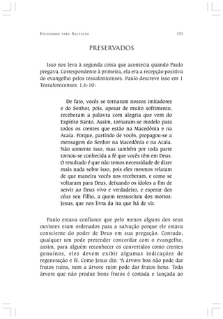 ESCOLHIDOS PARA SALVAÇÃO 131
PRESERVADOS
Isso nos leva à segunda coisa que acontecia quando Paulo
pregava. Correspondente à primeira, ela era a recepção positiva
do evangelho pelos tessalonicenses. Paulo descreve isso em 1
Tessalonicenses 1.6-10:
De fato, vocês se tornaram nossos imitadores
e do Senhor, pois, apesar de muito sofrimento,
receberam a palavra com alegria que vem do
Espírito Santo. Assim, tornaram-se modelo para
todos os crentes que estão na Macedônia e na
Acaia. Porque, partindo de vocês, propagou-se a
mensagem do Senhor na Macedônia e na Acaia.
Não somente isso, mas também por toda parte
tornou-se conhecida a fé que vocês têm em Deus.
O resultado é que não temos necessidade de dizer
mais nada sobre isso, pois eles mesmos relatam
de que maneira vocês nos receberam, e como se
voltaram para Deus, deixando os ídolos a fim de
servir ao Deus vivo e verdadeiro, e esperar dos
céus seu Filho, a quem ressuscitou dos mortos:
Jesus, que nos livra da ira que há de vir.
Paulo estava confiante que pelo menos alguns dos seus
ouvintes eram ordenados para a salvação porque ele estava
consciente do poder de Deus em sua pregação. Contudo,
qualquer um pode pretender concordar com o evangelho,
assim, para alguém reconhecer os convertidos como crentes
genuínos, eles devem exibir algumas indicações de
regeneração e fé. Como Jesus diz: “A árvore boa não pode dar
frutos ruins, nem a árvore ruim pode dar frutos bons. Toda
árvore que não produz bons frutos é cortada e lançada ao
 