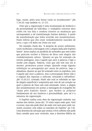 132 REFLEXÕES SOBRE AS QUESTÕES ÚLTIMAS DA VIDA
fogo. Assim, pelos seus frutos vocês os reconhecerão!” (Mt
7.18-20; veja também vs. 21-27).
Visto que a regeneração é uma reconstrução do intelecto e
da personalidade do indivíduo, o verdadeiro converso deve
exibir em sua fala e conduta exterior as mudanças que
correspondam a tal transformação interior drástica. A partir
da transformação que tinha ocorrido nos tessalonicenses,
Paulo inferiu que eles eram verdadeiramente nascidos de
novo, e que a fé deles em Cristo era real.
Por exemplo, Paulo diz: “A despeito de severo sofrimento,
vocês receberam a mensagem com a alegria dada pelo Espírito
Santo”. Jesus explica na parábola do semeador que nem todos
que parecem receber a Palavra de Deus com alegria são
verdadeiramente salvos: “Quanto ao que foi semeado em
terreno pedregoso, este é aquele que ouve a palavra e logo a
recebe com alegria. Todavia, visto que não tem raiz em si
mesmo, permanece pouco tempo. Quando surge alguma
tribulação ou perseguição por causa da palavra, logo a
abandona. Quanto ao que foi semeado entre os espinhos, este
é aquele que ouve a palavra, mas a preocupação desta vida e
o engano das riquezas a sufocam, tornando-a infrutífera”
(Mt 13.20,21). Contudo, Paulo não está se referindo ao tipo
de alegria superficial e temporária que vem de um coração no
qual a palavra de Deus não está enraizada. Antes, a alegria
dos tessalonicenses em aceitar a mensagem do evangelho foi
“dada pelo Espírito Santo”, que mudou os próprios
fundamentos de seu intelecto e personalidade, pois tal é a
natureza da regeneração.
O Espírito realiza essa obra da regeneração somente nas
mentes dos eleitos. Jesus diz: “O vento sopra onde quer. Você
o escuta, mas não pode dizer de onde vem nem para onde vai.
Assim acontece com todos os nascidos do Espírito” (Jo 3.8).
Uma doutrina da salvação que ensina o livre-arbítrio não pode
fazer sentido para esse versículo, mas a doutrina bíblica da
 
