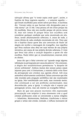ESCOLHIDOS PARA SALVAÇÃO 133
salvação afirma que “o vento sopra onde quer”, assim, o
Espírito de Deus regenera aqueles — e somente aqueles —
que foram escolhidos para serem salvos por Deus. A Escritura
diz: “Creram todos os que haviam sido designados para a
vida eterna” (At 13.48). Uma pessoa crê em Cristo porque ela
foi escolhida. Deus não nos escolhe porque ele previu nossa
fé, mas nós temos fé porque Deus nos escolheu sem
considerar qualquer condição que seria encontrada em nós.
Deus, sendo absolutamente soberano, é, antes de tudo, a
causa última de cada condição encontrada em nós. Visto que
foi o Espírito Santo quem deu aos conversos de Paulo tal
alegria em receber a mensagem do evangelho, isso significa
que Deus realizou uma obra em suas mentes de sua própria
iniciativa, por causa de sua própria decisão soberana. E visto
que Deus não afeta o coração daqueles a quem ele não
escolheu, Paulo infere que os tessalonicenses estavam entre
os eleitos.
Jesus diz que o falso converso cai “quando surge alguma
tribulação ou perseguição por causa da palavra”. Em contraste,
a alegria dos tessalonicenses permaneceu “a despeito de
severo sofrimento”. Embora muitos dos nossos países sejam
injustos para com o Cristianismo, a maioria deles evita fazer
da perseguição aos cristãos sua agenda oficial. Sob essa
atmosfera relativamente confortável, falsos conversos que têm
sido reunidos pela pregação antibíblica não são examinados
na igreja. Não contribuindo com nada, mas custando muito,
eles continuam a ser um problema atormentador, mas
desconhecido, para a igreja. A solução não é esperar por
perseguição severa, mas um retorno ao evangelho bíblico.
Mais do que uns poucos escritores têm expressado
preocupação com respeito à taxa alarmante com a qual
cristãos professores estão se convertendo a outras religiões
— Islamismo, Mormonismo, Budismo, Catolicismo e outros
grupos e seitas não-cristãs. Contudo, o influxo incessante de
 