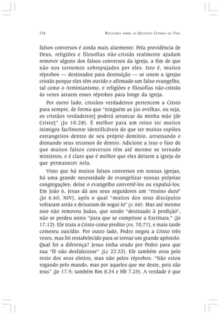 134 REFLEXÕES SOBRE AS QUESTÕES ÚLTIMAS DA VIDA
falsos conversos é ainda mais alarmente. Pela providência de
Deus, religiões e filosofias não-cristãs realmente ajudam
remover alguns dos falsos conversos da igreja, a fim de que
não nos tornemos sobrepujados por eles. Isto é, muitos
réprobos — destinados para destruição — se unem a igrejas
cristãs porque eles têm ouvido e afirmado um falso evangelho,
tal como o Arminianismo, e religiões e filosofias não-cristãs
às vezes atraem esses réprobos para longe da igreja.
Por outro lado, cristãos verdadeiros pertencem a Cristo
para sempre, de forma que “ninguém as [as ovelhas, ou seja,
os cristãos verdadeiros] poderá arrancar da minha mão [de
Cristo]” (Jo 10.28). É melhor para um reino ter muitos
inimigos facilmente identificáveis do que ter muitos espiões
estrangeiros dentro de seu próprio domínio, arruinando e
drenando seus recursos de dentro. Adicione a isso o fato de
que muitos falsos conversos têm até mesmo se tornado
ministros, e é claro que é melhor que eles deixem a igreja do
que permanecer nela.
Visto que há muitos falsos conversos em nossas igrejas,
há uma grande necessidade de evangelizar nossas próprias
congregações; deixe o evangelho convertê-los ou expulsá-los.
Em João 6, Jesus dá aos seus seguidores um “ensino duro”
(Jo 6.60, NIV), após o qual “muitos dos seus discípulos
voltaram atrás e deixaram de segui-lo” (v. 66). Mas até mesmo
isso não removeu Judas, que sendo “destinado à perdição”,
não se perdeu antes “para que se cumprisse a Escritura.” (Jo
17.12). Ele traiu a Cristo como predito (vs. 70,71), e mais tarde
cometeu suicídio. Por outro lado, Pedro negou a Cristo três
vezes, mas foi restabelecido para se tornar um grande apóstolo.
Qual foi a diferença? Jesus tinha orado por Pedro para que
sua “fé não desfalecesse” (Lc 22.32). Ele também orou pelo
resto dos seus eleitos, mas não pelos réprobos: “Não estou
rogando pelo mundo, mas por aqueles que me deste, pois são
teus” (Jo 17.9; também Rm 8.34 e Hb 7.25). A verdade é que
 