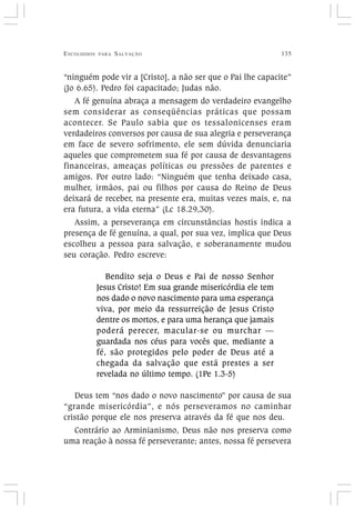 ESCOLHIDOS PARA SALVAÇÃO 135
“ninguém pode vir a [Cristo], a não ser que o Pai lhe capacite”
(Jo 6.65). Pedro foi capacitado; Judas não.
A fé genuína abraça a mensagem do verdadeiro evangelho
sem considerar as conseqüências práticas que possam
acontecer. Se Paulo sabia que os tessalonicenses eram
verdadeiros conversos por causa de sua alegria e perseverança
em face de severo sofrimento, ele sem dúvida denunciaria
aqueles que comprometem sua fé por causa de desvantagens
financeiras, ameaças políticas ou pressões de parentes e
amigos. Por outro lado: “Ninguém que tenha deixado casa,
mulher, irmãos, pai ou filhos por causa do Reino de Deus
deixará de receber, na presente era, muitas vezes mais, e, na
era futura, a vida eterna” (Lc 18.29,30).
Assim, a perseverança em circunstâncias hostis indica a
presença de fé genuína, a qual, por sua vez, implica que Deus
escolheu a pessoa para salvação, e soberanamente mudou
seu coração. Pedro escreve:
Bendito seja o Deus e Pai de nosso Senhor
Jesus Cristo! Em sua grande misericórdia ele tem
nos dado o novo nascimento para uma esperança
viva, por meio da ressurreição de Jesus Cristo
dentre os mortos, e para uma herança que jamais
poderá perecer, macular-se ou murchar —
guardada nos céus para vocês que, mediante a
fé, são protegidos pelo poder de Deus até a
chegada da salvação que está prestes a ser
revelada no último tempo. (1Pe 1.3-5)
Deus tem “nos dado o novo nascimento” por causa de sua
“grande misericórdia”, e nós perseveramos no caminhar
cristão porque ele nos preserva através da fé que nos deu.
Contrário ao Arminianismo, Deus não nos preserva como
uma reação à nossa fé perseverante; antes, nossa fé persevera
 