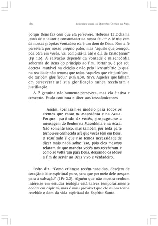 136 REFLEXÕES SOBRE AS QUESTÕES ÚLTIMAS DA VIDA
porque Deus faz com que ela persevere. Hebreus 12.2 chama
Jesus de o “autor e consumador da nossa fé”.106
A fé não vem
de nossas próprias vontades; ela é um dom de Deus. Nem a fé
persevera por nosso próprio poder, mas “aquele que começou
boa obra em vocês, vai completá-la até o dia de Cristo Jesus”
(Fp 1.6). A salvação depende da vontade e misericórdia
soberana de Deus do princípio ao fim. Portanto, é por seu
decreto imutável na eleição e não pelo livre-arbítrio (o qual
na realidade não temos) que todos “aqueles que ele justificou,
ele também glorificou.” (Rm 8.30, NIV). Aqueles que falham
em perseverar até sua glorificação nunca receberam a
justificação.
A fé genuína não somente persevera, mas ela é ativa e
crescente. Paulo continua e dizer aos tessalonicenses:
Assim, tornaram-se modelo para todos os
crentes que estão na Macedônia e na Acaia.
Porque, partindo de vocês, propagou-se a
mensagem do Senhor na Macedônia e na Acaia.
Não somente isso, mas também por toda parte
tornou-se conhecida a fé que vocês têm em Deus.
O resultado é que não temos necessidade de
dizer mais nada sobre isso, pois eles mesmos
relatam de que maneira vocês nos receberam, e
como se voltaram para Deus, deixando os ídolos
a fim de servir ao Deus vivo e verdadeiro,
Pedro diz: “Como crianças recém-nascidas, desejem de
coração o leite espiritual puro, para que por meio dele cresçam
para a salvação” (1Pe 2.2). Alguém que não mostra nenhum
interesse em estudar teologia está talvez temporariamente
doente em espírito, mas é mais provável que ele nunca tenha
recebido o dom da vida espiritual do Espírito Santo.
 