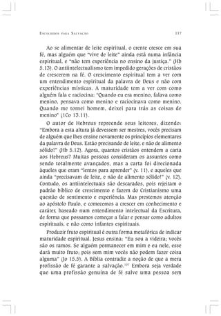 ESCOLHIDOS PARA SALVAÇÃO 137
Ao se alimentar de leite espiritual, o crente cresce em sua
fé, mas alguém que “vive de leite” ainda está numa infância
espiritual, e “não tem experiência no ensino da justiça.” (Hb
5.13). O antiintelectualismo tem impedido gerações de cristãos
de crescerem na fé. O crescimento espiritual tem a ver com
um entendimento espiritual da palavra de Deus e não com
experiências místicas. A maturidade tem a ver com como
alguém fala e raciocina: “Quando eu era menino, falava como
menino, pensava como menino e raciocinava como menino.
Quando me tornei homem, deixei para trás as coisas de
menino” (1Co 13.11).
O autor de Hebreus repreende seus leitores, dizendo:
“Embora a esta altura já devessem ser mestres, vocês precisam
de alguém que lhes ensine novamente os princípios elementares
da palavra de Deus. Estão precisando de leite, e não de alimento
sólido!” (Hb 5.12). Agora, quantos cristãos entendem a carta
aos Hebreus? Muitas pessoas consideram os assuntos como
sendo totalmente avançados, mas a carta foi direcionada
àqueles que eram “lentos para aprender” (v. 11), e aqueles que
ainda “precisavam de leite, e não de alimento sólido!” (v. 12).
Contudo, os antiintelectuais são descarados, pois rejeitam o
padrão bíblico de crescimento e fazem do Cristianismo uma
questão de sentimento e experiência. Mas prestemos atenção
ao apóstolo Paulo, e comecemos a crescer em conhecimento e
caráter, baseado num entendimento intelectual da Escritura,
de forma que possamos começar a falar e pensar como adultos
espirituais, e não como infantes espirituais.
Produzir fruto espiritual é outra forma metafórica de indicar
maturidade espiritual. Jesus ensina: “Eu sou a videira; vocês
são os ramos. Se alguém permanecer em mim e eu nele, esse
dará muito fruto; pois sem mim vocês não podem fazer coisa
alguma” (Jo 15.5). A Bíblia contradiz a noção de que a mera
profissão de fé garante a salvação.107
Embora seja verdade
que uma profissão genuína de fé salve uma pessoa sem
 