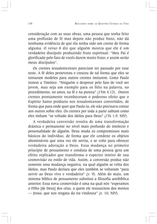 138 REFLEXÕES SOBRE AS QUESTÕES ÚLTIMAS DA VIDA
consideração com as suas obras, uma pessoa que tenha feito
uma profissão de fé mas depois não produz fruto, não dá
nenhuma evidência de que ela tenha sido um crente de forma
alguma. O verso 8 diz que alguém mostra que ele é um
verdadeiro discípulo produzindo fruto espiritual: “Meu Pai é
glorificado pelo fato de vocês darem muito fruto; e assim serão
meus discípulos”.
Os crentes tessalonicenses pareciam ter passado por esse
teste. A fé deles perseverou e cresceu de tal forma que eles se
tornaram modelos para outros crentes imitarem. Como Paulo
instrui a Timóteo: “Ninguém o despreze pelo fato de você ser
jovem, mas seja um exemplo para os fiéis na palavra, no
procedimento, no amor, na fé e na pureza” (1Tm 4.12). Outros
crentes prontamente reconheceram o poderoso efeito que o
Espírito Santo produziu nos tessalonicenses convertidos, de
forma que para onde quer que Paulo ia, ele não precisava contar
aos outros sobre eles. Os crentes por toda a parte sabiam como
eles tinham “se voltado dos ídolos para Deus” (1Ts 1.9. NIV).
A verdadeira conversão resulta de uma transformação
drástica e permanente no nível mais profundo do intelecto e
personalidade de alguém. Deus muda os compromissos mais
básicos do indivíduo, de forma que ele condene os objetos
abomináveis que uma vez ele serviu, e se volte para oferecer
verdadeira adoração a Deus. Essa mudança no primeiro
princípio de pensamento e conduta de uma pessoa gera um
efeito replicador que transforma o espectro inteiro de sua
cosmovisão ou estilo de vida. Assim, a conversão produz não
somente uma mudança negativa, na qual alguém se volta dos
ídolos, mas Paulo declara que eles também se voltaram “para
servir ao Deus vivo e verdadeiro” (v. 9). Além do mais, um
sistema bíblico de pensamento substitui a filosofia antibíblica
anterior. Essa nova cosmovisão é uma na qual nós “esperamos
o Filho [de Deus] dos céus, a quem ele ressuscitou dos mortos
— Jesus, que nos resgata da ira vindoura” (v. 10, NIV).
 