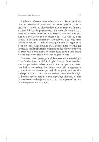 ESCOLHIDOS PARA SALVAÇÃO 139
A salvação não vem de se voltar para um “Deus” genérico,
como se existisse tal coisa como um “Deus” genérico, mas na
verdadeira conversão alguém deve explicitamente afirmar o
sistema bíblico de pensamento. Em conexão com isso, o
versículo 10 certamente não é exaustivo, mas ele inclui pelo
menos a ressurreição e o retorno de Jesus Cristo, a ira
vindoura de Deus contra os não-salvos, e carrega uma
referência parcial à Trindade, visto que Paulo distingue entre
o Pai e o Filho. A cosmovisão cristã oferece uma teologia que
une toda a história humana. Voltando-se dos ídolos para servir
ao Deus vivo e verdadeiro, o crente agora espera com prazer
a culminação das eras no retorno de Jesus Cristo.
Portanto, nossa passagem bíblica assume a soteriologia
do apóstolo desde a eleição à glorificação. Deus escolheu
aqueles que seriam salvos através de Cristo por um decreto
imutável na eternidade. No devido tempo ele os regenera e
produz fé em suas mentes por meio da pregação. A fé genuína
então persevera e cresce em maturidade. Essa transformação
do homem interior resulta numa esperança gloriosa, através
da qual o crente deseja e espera o retorno de Jesus Cristo e a
consumação de sua salvação.
 