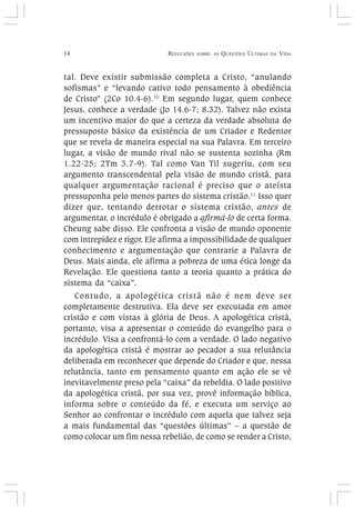 14 REFLEXÕES SOBRE AS QUESTÕES ÚLTIMAS DA VIDA
tal. Deve existir submissão completa a Cristo, “anulando
sofismas” e “levando cativo todo pensamento à obediência
de Cristo” (2Co 10.4-6).10
Em segundo lugar, quem conhece
Jesus, conhece a verdade (Jo 14.6-7; 8.32). Talvez não exista
um incentivo maior do que a certeza da verdade absoluta do
pressuposto básico da existência de um Criador e Redentor
que se revela de maneira especial na sua Palavra. Em terceiro
lugar, a visão de mundo rival não se sustenta sozinha (Rm
1.22-25; 2Tm 3.7-9). Tal como Van Til sugeriu, com seu
argumento transcendental pela visão de mundo cristã, para
qualquer argumentação racional é preciso que o ateísta
pressuponha pelo menos partes do sistema cristão.11
Isso quer
dizer que, tentando derrotar o sistema cristão, antes de
argumentar, o incrédulo é obrigado a afirmá-lo de certa forma.
Cheung sabe disso. Ele confronta a visão de mundo oponente
com intrepidez e rigor. Ele afirma a impossibilidade de qualquer
conhecimento e argumentação que contrarie a Palavra de
Deus. Mais ainda, ele afirma a pobreza de uma ética longe da
Revelação. Ele questiona tanto a teoria quanto a prática do
sistema da “caixa”.
Contudo, a apologética cristã não é nem deve ser
completamente destrutiva. Ela deve ser executada em amor
cristão e com vistas à glória de Deus. A apologética cristã,
portanto, visa a apresentar o conteúdo do evangelho para o
incrédulo. Visa a confrontá-lo com a verdade. O lado negativo
da apologética cristã é mostrar ao pecador a sua relutância
deliberada em reconhecer que depende do Criador e que, nessa
relutância, tanto em pensamento quanto em ação ele se vê
inevitavelmente preso pela “caixa” da rebeldia. O lado positivo
da apologética cristã, por sua vez, provê informação bíblica,
informa sobre o conteúdo da fé, e executa um serviço ao
Senhor ao confrontar o incrédulo com aquela que talvez seja
a mais fundamental das “questões últimas” – a questão de
como colocar um fim nessa rebelião, de como se render a Cristo,
 