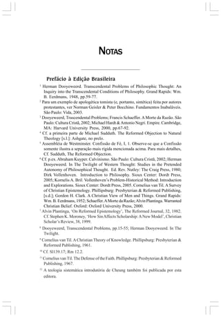 Prefácio à Edição Brasileira
1
Herman Dooyeweerd. Transcendental Problems of Philosophic Thought: An
Inquiry into the Transcendental Conditions of Philosophy. Grand Rapids: Wm.
B. Eerdmans, 1948, pp.59-77.
2
Para um exemplo de apologética tomista (e, portanto, sintética) feita por autores
protestantes, ver Norman Geisler & Peter Bocchino. Fundamentos Inabaláveis.
São Paulo: Vida, 2003.
3
Dooyeweerd, Trascendental Problems; Francis Schaeffer. A Morte da Razão. São
Paulo: Cultura Cristã, 2002; Michael Hardt &Antonio Negri. Empire. Cambridge,
MA: Harvard University Press, 2000, pp.67-92.
4
Cf. a primeira parte de Michael Sudduth. The Reformed Objection to Natural
Theology [s.l.]: Ashgate, no prelo.
5
Assembléia de Westminster. Confissão de Fé, I, 1. Observe-se que a Confissão
somente ilustra a separação mais rígida mencionada acima. Para mais detalhes,
Cf. Sudduth, The Reformed Objection.
6
Cf. p.ex.Abraham Kuyper. Calvinismo. São Paulo: Cultura Cristã, 2002; Herman
Dooyeweerd. In The Twilight of Western Thought: Studies in the Pretended
Autonomy of Philosophical Thought. Ed. Rev. Nutley: The Craig Press, 1980;
Dirk Vollenhoven. Introduction to Philosophy. Sioux Center: Dordt Press,
2005; Kornelis A. Bril. Vollenhoven’s Problem-Historical Method: Introduction
and Explorations. Sioux Center: Dordt Press, 2005. Cornelius van Til. A Survey
of Christian Epistemology. Phillipsburg: Presbyterian & Reformed Publishing,
[s.d.]; Gordon H. Clark. A Christian View of Men and Things. Grand Rapids:
Wm. B. Eerdmans, 1952; Schaeffer.AMorte da Razão;Alvin Plantinga.Warranted
Christian Belief. Oxford: Oxford University Press, 2000.
7
Alvin Plantinga, ‘On Reformed Epistemology’, The Reformed Journal, 32, 1982.
Cf. Stephen K. Moroney, ‘How SinAffects Scholarship:ANew Model’, Christian
Scholar’s Review, 38, 1999.
8
Dooyeweerd, Transcendental Problems, pp.15-55; Herman Dooyeweerd. In The
Twilight.
9
Cornelius van Til.A Christian Theory of Knowledge. Phillipsburg: Presbyterian &
Reformed Publishing, 1961.
10
Cf. Sl139.17; Rm 12.2.
11
Cornelius van Til. The Defense of the Faith. Phillipsburg: Presbyterian & Reformed
Publishing, 1967.
12
A teologia sistemática introdutória de Cheung também foi publicada por esta
editora.
NOTAS
 