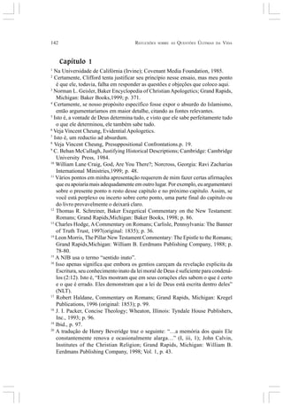 142 REFLEXÕES SOBRE AS QUESTÕES ÚLTIMAS DA VIDA
Capítulo 1
1
Na Universidade de Califórnia (Irvine); Covenant Media Foundation, 1985.
2
Certamente, Clifford tenta justificar seu princípio nesse ensaio, mas meu ponto
é que ele, todavia, falha em responder as questões e objeções que coloco aqui.
3
Norman L. Geisler, Baker Encyclopedia of Christian Apologetics; Grand Rapids,
Michigan: Baker Books,1999; p. 371.
4
Certamente, se nosso propósito específico fosse expor o absurdo do Islamismo,
então argumentaríamos em maior detalhe, citando as fontes relevantes.
5
Isto é, a vontade de Deus determina tudo, e visto que ele sabe perfeitamente tudo
o que ele determinou, ele também sabe tudo.
6
Veja Vincent Cheung, Evidential Apologetics.
7
Isto é, um reductio ad absurdum.
8
Veja Vincent Cheung, Presuppositional Confrontations.p. 19.
9
C. Behan McCullagh, Justifying Historical Descriptions; Cambridge: Cambridge
University Press, 1984.
10
William Lane Craig, God, Are You There?; Norcross, Georgia: Ravi Zacharias
International Ministries,1999; p. 48.
11
Vários pontos em minha apresentação requerem de mim fazer certas afirmações
que eu apoiaria mais adequadamente em outro lugar. Por exemplo, eu argumentarei
sobre o presente ponto n resto desse capítulo e no próximo capitulo. Assim, se
você está perplexo ou incerto sobre certo ponto, uma parte final do capitulo ou
do livro provavelmente o deixará claro.
12
Thomas R. Schreiner, Baker Exegetical Commentary on the New Testament:
Romans; Grand Rapids,Michigan: Baker Books, 1998; p. 86.
13
Charles Hodge, A Commentary on Romans; Carlisle, Pennsylvania: The Banner
of Truth Trust, 1997(original: 1835); p. 36.
14
Leon Morris, The Pillar New Testament Commentary: The Epistle to the Romans;
Grand Rapids,Michigan: William B. Eerdmans Publishing Company, 1988; p.
78-80.
15
A NJB usa o termo “sentido inato”.
16
Isso apenas significa que embora os gentios careçam da revelação explicita da
Escritura, seu conhecimento inato da lei moral de Deus é suficiente para condená-
los (2:12). Isto é, “Eles mostram que em seus corações eles sabem o que é certo
e o que é errado. Eles demonstram que a lei de Deus está escrita dentro deles”
(NLT).
17
Robert Haldane, Commentary on Romans; Grand Rapids, Michigan: Kregel
Publications, 1996 (original: 1853); p. 99.
18
J. I. Packer, Concise Theology; Wheaton, Illinois: Tyndale House Publishers,
Inc., 1993; p. 96.
19
Ibid., p. 97.
20
A tradução de Henry Beveridge traz o seguinte: “…a memória dos quais Ele
constantemente renova e ocasionalmente alarga…” (I, iii, 1); John Calvin,
Institutes of the Christian Religion; Grand Rapids, Michigan: William B.
Eerdmans Publishing Company, 1998; Vol. 1, p. 43.
 