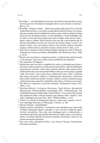 NOTAS 143
21
Beveridge: “…tão profundamente tem essa convicção comum possuído a mente,
de forma que ela é firmemente estampada sobre os seios de todos os homens”;
Ibid., p. 43.
22
Beveridge: “Porque o mundo… labora tanto quanto pode para livrar-se de todo
conhecimento de Deus, e corrompe sua adoração de inúmeras formas. Eu somente
digo que, quando a dureza estúpida de coração, a qual o ímpio avidamente abriga
como um meio de desprezar Deus, se torna debilitada, o sendo da Deidade, que
de todas as coisas que eles desejam mais sejam extingas, ainda está em vigor, e
agora e então se adianta. Disso inferimos que essa não é uma doutrina que foi
primeiro aprendida na escola, mas uma que todo homem, desde o ventre, é seu
próprio mestre; uma cuja própria natureza não permite nenhum individuo
esquecer, embora muitos, com toda sua força, tentem fazê-lo”; Ibid., p. 45.
23
John Calvin, Institutes of the Christian Religion; Editado por John T. McNeill;
Traduzido por Ford Lewis Battles; Philadelphia: The Westminster Press, 1960;
p. 43-46.
24
Mesmo com essas formas e categorias mentais, o conhecimento ainda não pode
vir da sensação. Veja meus escritos sobre os problemas do empirismo.
25
Veja Augustine, De Magistro.
26
Aqueles que nunca ouviram o evangelho são, todavia, condenados por rejeitar o
que eles já conhecem pelo seu conhecimento inato de Deus.Além da informação
requerida para salvação, várias outras doutrinas bíblicas estão ausentes desse
conhecimento inato, tais como ensinos bíblicos sobre governo da igreja e segunda
vinda. Até mesmo o que é parte desse conhecimento inato, claro o suficiente
para tornar uma pessoa culpável, é freqüentemente obscurecido e distorcido
pelos efeitos noéticos do pecado. Portanto, embora o homem realmente possua
conhecimento inato específico e detalhado sobre Deus, a Escritura é necessária.
27
The Book of Confessions; Louisville, Kentucky: Presbyterian Church, USA,
1999; p. 195.
28
Merriam-Webster’s Collegiate Dictionary, Tenth Edition; Springfield,
Massachusetts: Merriam-Webster, Incorporated, 2001; “weltanschauung.” The
Cambridge Dictionary of Philosophy, Second Edition: “Uma cosmovisão constituí
uma perspectiva sobre a vida que resume o que sabemos sobre o mundo”;; New
York: Cambridge University Press, 2001; “Wilhelm Dilthey,” p. 236.
29
“Último” no sentido de fundamental, decisivo, supra-sumo, supremo. N.do T.
30
The Cambridge Dictionary of Philosophy, “Céticos”, p. 850.
31
Merriam-Webster, “probabilidade”.
32
Algumas pessoas consideram o racionalismo uma abordagem que rejeita toda
revelação sobrenatural desde o princípio, e isso é deveras verdade de alguns
sistemas racionalistas. Mas como uma abordagem para o conhecimento, o
racionalismo não inclui uma rejeição inerente de revelação; antes, se ele aceita ou
rejeita a revelação depende do primeiro princípio selecionado a partir de um
sistema racionalista particular.
33
Para mais sobre apologética bíblica, veja Vincent Cheung, Confrontações
Pressuposicionalistas.
 