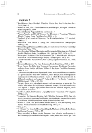144 REFLEXÕES SOBRE AS QUESTÕES ÚLTIMAS DA VIDA
Capítulo 2
34
Fred Heeren, Show Me God; Wheeling, Illinois: Day Star Productions, Inc.,
2000; p. xx-xxi.
35
Ronald H. Nash, Life’s Ultimate Questions; Grand Rapids, Michigan: Zondervan
Publishing House, 1999.
36
Vincent Cheung, Pregue a Palavra, Capítulos 2 e 3.
37
Warren Wiersbe and David Wiersbe, The Elements of Preaching; Wheaton,
Illinois: Tyndale House Publishers, Inc., 1986; p. 85.
38
Gordon H. Clark, Ancient Philosophy; The Trinity Foundation, 1997 (original:
1941); p. 37.
39
Gordon H. Clark, Thales to Dewey; The Trinity Foundation, 2000 (original
1957); p. 165.
40
The Cambridge Dictionary of Philosophy, Second Edition; New York: Cambridge
University Press, 1999;
41
Encyclopedia of Biblical, Theologica, and Ecclesiastical Literature, Vol. V; Grand
Rapids, Michigan: Baker Book House, 1981 (original: 1867-1887); p. 492.
42
Theological Dictionary of the New Testament, Vol. IV; Grand Rapids, Michigan:
William B. Eerdmans Publishing Company, 1999 (original: 1967); p. 91
43
Great Books of the Western World, Vol. 45; Encyclopedia Britannica, Inc., 1996;
p. 12.
44
Richmond Lattimore, The New Testament; North Point Press, 1996; p. 195.
45
D. A. Carson, The Pillar New Testament Commentary: The Gospel According
to John; Grand Rapids, Michigan: William B. Eerdmans Publishing Company,
1991; p. 118.
46
Como Gordon Clark escreve, alguém pode “numa ocasião combinar a cor vermelha
e o gosto suculento para fazer uma maçã, se ele desejar; mas ele não pode em
outra ocasião combinar essa cor com o cheiro do sulfato de hidrogênio e o som do
Si bemol para fazer um boogum?” Thales to Dewy; The Trinity Foundation,
2000 (original: 1957); p. 307-308
47
De outra forma, você não saberia como organizar e combinar as sensações. Em
adição, sobre a base do empirismo, é impossível para você dizer a distância entre
dois objetos. O próprio espaço não é observável aos sentidos; ninguém jamais
viu ou tocou o “espaço”.
48
Gordon H. Clark, The Johannine Logos; The Trinity Foundation, 1989 (original:
1972); p. 27.
49
Augustine, De Magistro; Prentice-Hall Publishing Company, 1938. Aqui nós
temos chegado ao assunto de lingüística e sua relação para com a epistemologia
e metafísica, mas não gastaremos tempo desenvolvendo-a aqui.
50
Ronald H. Nash, The Word of God and the Mind of Man; Phillipsburg, New
Jersey: Presbyterian and Reformed Publishing, 1982; p. 67.
51
Ibid., p. 67.
52
F. F. Bruce, The Gospel of John; Grand Rapids, Michigan: William B. Eerdmans
Publishing Company, 1983; p. 37.
53
Outra questão é se Deus estende Sua graça para salvação a toda pessoa. A
Escritura nega que Deus estenda Sua graça a toda pessoa, mas ensina que Deus
 