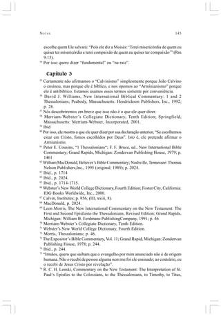 NOTAS 145
escolhe quem Ele salvará: “Pois ele diz a Moisés: ‘Terei misericórdia de quem eu
quiser ter misericórdia e terei compaixão de quem eu quiser ter compaixão’” (Rm
9.15).
54
Por isso quero dizer “fundamental” ou “na raiz”.
Capítulo 3
55
Certamente não afirmamos o “Calvinismo” simplesmente porque João Calvino
o ensinou, mas porque ele é bíblico, e nos opomos ao “Arminianismo” porque
ele é antibíblico. Estamos usamos esses termos somente por conveniência.
56
David J. Williams, New International Biblical Commentary: 1 and 2
Thessalonians; Peabody, Massachusetts: Hendrickson Publishers, Inc., 1992;
p. 28.
57
Nós descobriremos em breve que isso não é o que ele quer dizer.
58
Merriam-Webster’s Collegiate Dictionary, Tenth Edition; Springfield,
Massachusetts: Merriam-Webster, Incorporated, 2001.
59
Ibid
60
Por isso, ele mostra o que ele quer dizer por sua declaração anterior, “Se escolhemos
estar em Cristo, fomos escolhidos por Deus”. Isto é, ele pretende afirmar o
Armianismo.
61
Peter E. Cousins, “1 Thessalonians“; F. F. Bruce, ed., New International Bible
Commentary; Grand Rapids, Michigan: Zondervan Publishing House, 1979; p.
1461
62
William MacDonald, Believer’s Bible Commentary; Nashville, Tennessee: Thomas
Nelson Publishers,Inc., 1995 (original: 1989); p. 2024.
63
Ibid., p. 1714
64
Ibid., p. 2024.
65
Ibid., p. 1714-1715.
66
Webster’s New World College Dictionary, Fourth Edition; Foster City, California:
IDG Books Worldwide, Inc., 2000.
67
Calvin, Institutes; p. 956, (III, xxiii, 8).
68
MacDonald, p. 2024.
69
Leon Morris, The New International Commentary on the New Testament: The
First and Second Epistlesto the Thessalonians, Revised Edition; Grand Rapids,
Michigan: William B. Eerdmans PublishingCompany, 1991; p. 46
70
Merriam-Webster’s Collegiate Dictionary, Tenth Edition.
71
Webster’s New World College Dictionary, Fourth Edition.
72
Morris, Thessalonians; p. 46.
73
The Expositor’s Bible Commentary, Vol. 11; Grand Rapid, Michigan: Zondervan
Publishing House, 1978; p. 244.
74
Ibid., p. 244.
75
“Irmãos, quero que saibam que o evangelho por mim anunciado não é de origem
humana. Não o recebi de pessoa alguma nem me foi ele ensinado; ao contrário, eu
o recebi de Jesus Cristo por revelação”.
76
R. C. H. Lenski, Commentary on the New Testament: The Interpretation of St.
Paul‘s Epistles to the Colossians, to the Thessalonians, to Timothy, to Titus,
 