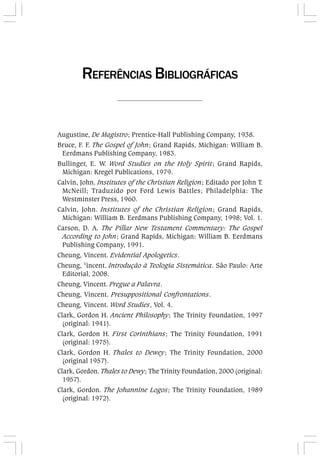 Augustine, De Magistro; Prentice-Hall Publishing Company, 1938.
Bruce, F. F. The Gospel of John; Grand Rapids, Michigan: William B.
Eerdmans Publishing Company, 1983.
Bullinger, E. W. Word Studies on the Holy Spirit; Grand Rapids,
Michigan: Kregel Publications, 1979.
Calvin, John. Institutes of the Christian Religion; Editado por John T.
McNeill; Traduzido por Ford Lewis Battles; Philadelphia: The
Westminster Press, 1960.
Calvin, John. Institutes of the Christian Religion; Grand Rapids,
Michigan: William B. Eerdmans Publishing Company, 1998; Vol. 1.
Carson, D. A. The Pillar New Testament Commentary: The Gospel
According to John; Grand Rapids, Michigan: William B. Eerdmans
Publishing Company, 1991.
Cheung, Vincent. Evidential Apologetics.
Cheung, V
incent. Introdução à Teologia Sistemática. São Paulo: Arte
Editorial, 2008.
Cheung, Vincent. Pregue a Palavra.
Cheung, Vincent. Presuppositional Confrontations.
Cheung, Vincent. Word Studies, Vol. 4.
Clark, Gordon H. Ancient Philosophy; The Trinity Foundation, 1997
(original: 1941).
Clark, Gordon H. First Corinthians; The Trinity Foundation, 1991
(original: 1975).
Clark, Gordon H. Thales to Dewey; The Trinity Foundation, 2000
(original 1957).
Clark, Gordon. Thales to Dewy; The Trinity Foundation, 2000 (original:
1957).
Clark, Gordon. The Johannine Logos; The Trinity Foundation, 1989
(original: 1972).
REFERÊNCIAS BIBLIOGRÁFICAS
 