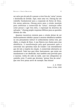PREFÁCIO À EDIÇÃO BRASILEIRA 15
ser salvo por ele pela fé e passar a viver fora da “caixa” escura
e destituída de sentido. Aqui, mais uma vez, Cheung faz um
trabalho fundamental para a expansão do Reino de Deus.
Em outras palavras, Cheung prove para o cristão munição
para confrontar a cosmovisão da “caixa”, instrução sobre
como pensar e agir fora dela, e exposição da doutrina da
salvação.12
Cheung propõe respostas bíblicas para as questões
últimas da vida.
Quantos incentivos existem para o cristão deixar de ser
intelectualmente rebelde e passar a mostrar obediência também
no seu pensamento teórico! O conhecimento teórico tem, por
objeto, a criação de Deus. A sua Palavra nos chama para essa
obediência. A transformação pela qual passamos após a
conversão nos aproxima mais do Criador e do entendimento
que ele tem a respeito da criação. A cosmovisão alternativa se
autodestrói. Tudo isso quer dizer, basicamente, que existe um
mandamento a ser obedecido, mas também uma provisão para
o sucesso, venha ele cedo ou tarde, caso nos coloquemos no
caminho certo. É assim que devemos “pensar fora da caixa”.
Que este livro possa servir de exemplo. Boa leitura!
L. G. Freire
Exeter, 10 Dez. 2008
 