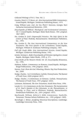 150 REFLEXÕES SOBRE AS QUESTÕES ÚLTIMAS DA VIDA
Collected Writings of W. E. Vine, Vol. 2.
Cousins, Peter E. F. F. Bruce, ed., New International Bible Commentary;
Grand Rapids, Michigan: Zondervan Publishing House, 1979.
Craig, William Lane. God, Are You There?; Norcross, Georgia: Ravi
Zacharias International Ministries, 1999.
Encyclopedia of Biblical, Theological, and Ecclesiastical Literature,
Vol. V; Grand Rapids, Michigan: Baker Book House, 1981 (original:
1867-1887).
Fee, Gordon D. God’s Empowerful Presence: The Holy Spirit in the
Letters of Paul; Peabody, Massachusetts: Hendrickson Publishers,
Inc., 1994.
Fee, Gordon D. The New International Commentary on the New
Testament: The First Epistle to the Corinthians; Grand Rapids,
Michigan: William B. Eerdmans Publishing Company, 1987.
Full Life Study Bible: New International Version; Grand Rapids,
Michigan: Zondervan Publishing House, 1992.
Geisler, Norman L. Baker Encyclopedia of Christian Apologetics; Grand
Rapids, Michigan: Baker Books, 1999; p. 371.
Great Books of the Western World, Vol. 45; Encyclopedia Britannica,
Inc., 1996.
Haldane, Robert. Commentary on Romans; Grand Rapids, Michigan:
Kregel Publications, 1996 (original: 1853).
Heeren, Fred. Show Me God; Wheeling, Illinois: Day Star Productions,
Inc., 2000.
Hodge, Charles. 1 & 2 Corinthians; Carlisle, Pennsylvania: The Banner
of Truth Trust, 2000 (original:1857).
Hodge, Charles. A Commentary on Romans; Carlisle, Pennsylvania:
The Banner of Truth Trust, 1997 (original: 1835).
Lattimore, Richmond. The New Testament; North Point Press, 1996.
Lenski, R. C. H. Commentary on the New Testament: The Interpretation
of St. Paul’s Epistles to the Colossians, to the Thessalonians, to
Timothy, to Titus, and to Philemon; Peabody, Massachusetts:
Hendrickson Publishers, Inc., 2001 (original: 1937).
MacDonald, William. Believer’s Bible Commentary; Nashville,
Tennessee: Thomas Nelson Publishers, Inc., 1995 (original: 1989).
McCullagh, C. Behan. Justifying Historical Descriptions; Cambridge:
Cambridge University Press, 1984.
 