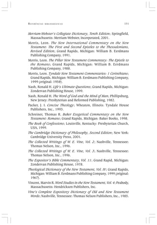 REFERÊNCIAS BIBLIOGRÁFICAS 151
Merriam-Webster’s Collegiate Dictionary, Tenth Edition; Springfield,
Massachusetts: Merriam-Webster, Incorporated, 2001.
Morris, Leon. The New International Commentary on the New
Testament: The First and Second Epistles to the Thessalonians,
Revised Edition; Grand Rapids, Michigan: William B. Eerdmans
Publishing Company, 1991.
Morris, Leon. The Pillar New Testament Commentary: The Epistle to
the Romans; Grand Rapids, Michigan: William B. Eerdmans
Publishing Company, 1988.
Morris, Leon. Tyndale New Testament Commentaries: 1 Corinthians;
Grand Rapids, Michigan: William B. Eerdmans Publishing Company,
1999 (original: 1958).
Nash, Ronald H. Life’s Ultimate Questions; Grand Rapids, Michigan:
Zondervan Publishing House, 1999.
Nash, Ronald H. The Word of God and the Mind of Man; Phillipsburg,
New Jersey: Presbyterian and Reformed Publishing, 1982.
Packer, J. I. Concise Theology; Wheaton, Illinois: Tyndale House
Publishers, Inc., 1993.
Schreiner, Thomas R. Baker Exegetical Commentary on the New
Testament: Romans; Grand Rapids, Michigan: Baker Books, 1998.
The Book of Confessions; Louisville, Kentucky: Presbyterian Church,
USA, 1999.
The Cambridge Dictionary of Philosophy, Second Edition; New York:
Cambridge University Press, 2001.
The Collected Writings of W. E. Vine, Vol. 2; Nashville, Tennessee:
Thomas Nelson, Inc., 1996.
The Collected Writings of W. E. Vine, Vol. 3; Nashville, Tennessee:
Thomas Nelson, Inc., 1996.
The Expositor’s Bible Commentary, Vol. 11; Grand Rapid, Michigan:
Zondervan Publishing House, 1978.
Theological Dictionary of the New Testament, Vol. IV; Grand Rapids,
Michigan: William B. Eerdmans Publishing Company, 1999 (original:
1967).
Vincent, Marvin R. Word Studies in the New Testament, Vol. 4; Peabody,
Massachusetts: Hendrickson Publishers, Inc.
Vine’s Complete Expository Dictionary of Old and New Testament
Words; Nashville, Tennessee: Thomas Nelson Publishers, Inc., 1985.
 