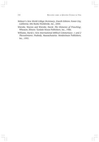 152 REFLEXÕES SOBRE AS QUESTÕES ÚLTIMAS DA VIDA
Webster’s New World College Dictionary, Fourth Edition; Foster City,
California: IDG Books Worldwide, Inc., 2000.
Wiersbe, Warren and Wiersbe, David. The Elements of Preaching;
Wheaton, Illinois: Tyndale House Publishers, Inc., 1986.
Williams, David J. New International Biblical Commentary: 1 and 2
Thessalonians; Peabody, Massachusetts: Hendrickson Publishers,
Inc., 1992.
 