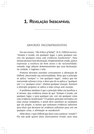 ABSURDO INCOMPREENSÍVEL
Em seu ensaio, “The Ethics of Belief”, W. K. Clifford escreve:
“Sempre é errado, em qualquer lugar, e para qualquer um,
crer em qualquer coisa com evidência insuficiente”. Para
muitas pessoas essa declaração, freqüentemente citada, parece
expressar a essência do bom senso e da racionalidade;
contudo, logo adiante demonstraremos que essa declaração,
na verdade, é ingênua e tola.
Primeiro devemos entender corretamente a afirmação de
Clifford, observando sua universalidade. Dizer que o princípio
se aplica “sempre” e “em qualquer lugar”, indica que ele
transcende culturas e eras, e dizer que ele se aplica a “qualquer
um” e a “qualquer coisa”, elimina qualquer exceção. Portanto
o princípio proposto se aplica a toda crença sem exceção.
O problema imediato é que o princípio falha em justificar a
si mesmo. Que evidência temos de que “Sempre é errado, em
qualquer lugar, e para qualquer um, crer em qualquer coisa
com evidência insuficiente”? O próprio princípio reivindica ser
uma crença verdadeira, e assim deve satisfazer as condições
que ele propõe. A menos que tenhamos evidência suficiente
para dizer que devemos ter evidência suficiente para crer em
qualquer coisa, a afirmação se autodestrói.
Além disso, o que Clifford que dizer com a palavra “errado”?
Ele não pode querer dizer efetivamente errado, pois uma
1. REVELAÇÃO INESCAPÁVEL
 